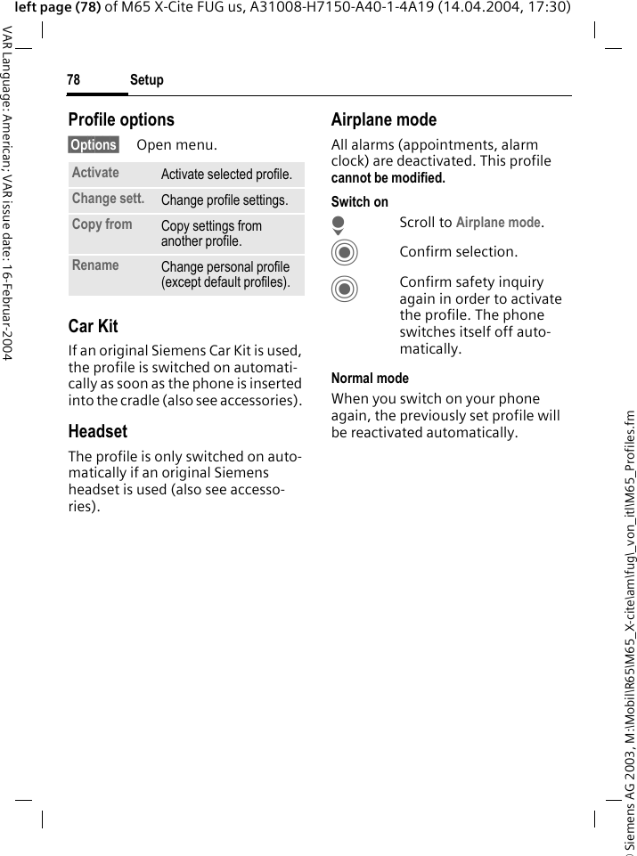 &copy; Siemens AG 2003, M:\Mobil\R65\M65_X-cite\am\fug\_von_itl\M65_Profiles.fmSetup78VAR Language: American; VAR issue date: 16-Februar-2004left page (78) of M65 X-Cite FUG us, A31008-H7150-A40-1-4A19 (14.04.2004, 17:30)Profile options&sect;Options&sect; Open menu.Car Kit If an original Siemens Car Kit is used, the profile is switched on automati-cally as soon as the phone is inserted into the cradle (also see accessories). HeadsetThe profile is only switched on auto-matically if an original Siemens headset is used (also see accesso-ries).Airplane modeAll alarms (appointments, alarm clock) are deactivated. This profile cannot be modified. Switch onHScroll to Airplane mode.CConfirm selection.CConfirm safety inquiry again in order to activate the profile. The phone switches itself off auto-matically.Normal modeWhen you switch on your phone again, the previously set profile will be reactivated automatically.Activate Activate selected profile.Change sett. Change profile settings.Copy from Copy settings from another profile.Rename Change personal profile (except default profiles).
