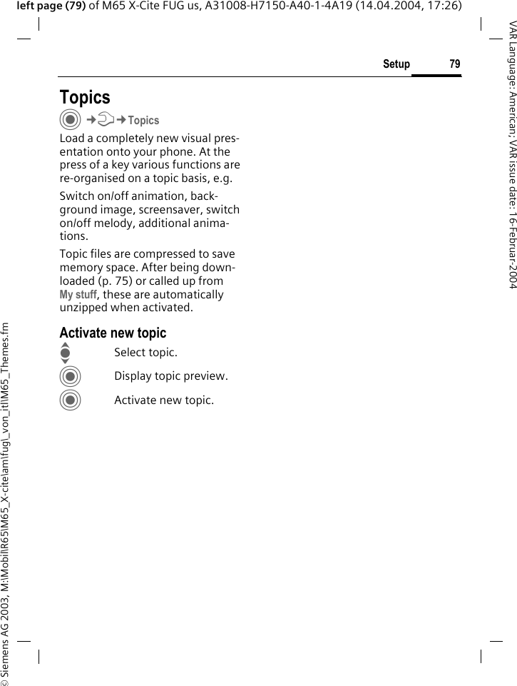 &copy; Siemens AG 2003, M:\Mobil\R65\M65_X-cite\am\fug\_von_itl\M65_Themes.fm79SetupVAR Language: American; VAR issue date: 16-Februar-2004left page (79) of M65 X-Cite FUG us, A31008-H7150-A40-1-4A19 (14.04.2004, 17:26)Setup TopicsC&cent;T&cent;TopicsLoad a completely new visual pres-entation onto your phone. At the press of a key various functions are re-organised on a topic basis, e.g. Switch on/off animation, back-ground image, screensaver, switch on/off melody, additional anima-tions.Topic files are compressed to save memory space. After being down-loaded (p. 75) or called up fromMy stuff, these are automatically unzipped when activated. Activate new topicISelect topic.CDisplay topic preview.CActivate new topic.