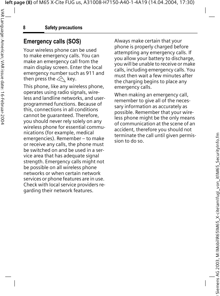 &copy; Siemens AG 2003, M:\Mobil\R65\M65_X-cite\am\fug\_von_itl\M65_SecurityInfo.fmSafety precautions8VAR Language: American; VAR issue date: 16-Februar-2004left page (8) of M65 X-Cite FUG us, A31008-H7150-A40-1-4A19 (14.04.2004, 17:30)Emergency calls (SOS)Your wireless phone can be used to make emergency calls. You can make an emergency call from the main display screen. Enter the local emergency number such as 911 and then press the A key.This phone, like any wireless phone, operates using radio signals, wire-less and landline networks, and user-programmed functions. Because of this, connections in all conditions cannot be guaranteed. Therefore, you should never rely solely on any wireless phone for essential commu-nications (for example, medical emergencies). Remember &ndash; to make or receive any calls, the phone must be switched on and be used in a ser-vice area that has adequate signal strength. Emergency calls might not be possible on all wireless phone networks or when certain network services or phone features are in use. Check with local service providers re-garding their network features. Always make certain that your phone is properly charged before attempting any emergency calls. If you allow your battery to discharge, you will be unable to receive or make calls, including emergency calls. You must then wait a few minutes after the charging begins to place any emergency calls.When making an emergency call, remember to give all of the neces-sary information as accurately as possible. Remember that your wire-less phone might be the only means of communication at the scene of an accident, therefore you should not terminate the call until given permis-sion to do so.