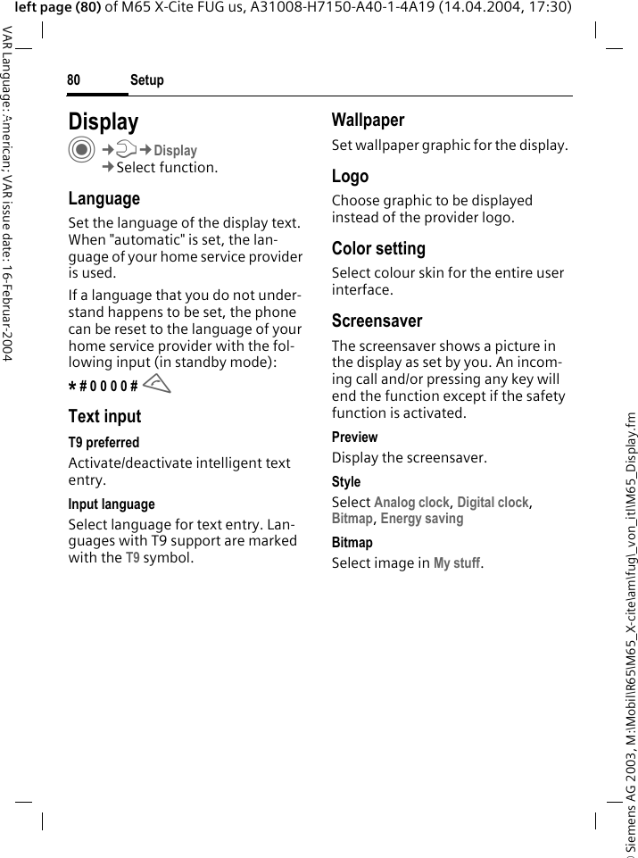 &copy; Siemens AG 2003, M:\Mobil\R65\M65_X-cite\am\fug\_von_itl\M65_Display.fmSetup80VAR Language: American; VAR issue date: 16-Februar-2004left page (80) of M65 X-Cite FUG us, A31008-H7150-A40-1-4A19 (14.04.2004, 17:30)Setup DisplayC&cent;T&cent;Display&cent;Select function.LanguageSet the language of the display text. When "automatic" is set, the lan-guage of your home service provider is used. If a language that you do not under-stand happens to be set, the phone can be reset to the language of your home service provider with the fol-lowing input (in standby mode):* # 0 0 0 0 # AText inputT9 preferredActivate/deactivate intelligent text entry.Input languageSelect language for text entry. Lan-guages with T9 support are marked with the T9 symbol.WallpaperSet wallpaper graphic for the display.LogoChoose graphic to be displayed instead of the provider logo.Color settingSelect colour skin for the entire user interface. ScreensaverThe screensaver shows a picture in the display as set by you. An incom-ing call and/or pressing any key will end the function except if the safety function is activated. PreviewDisplay the screensaver.StyleSelect Analog clock, Digital clock, Bitmap, Energy saving BitmapSelect image in My stuff.