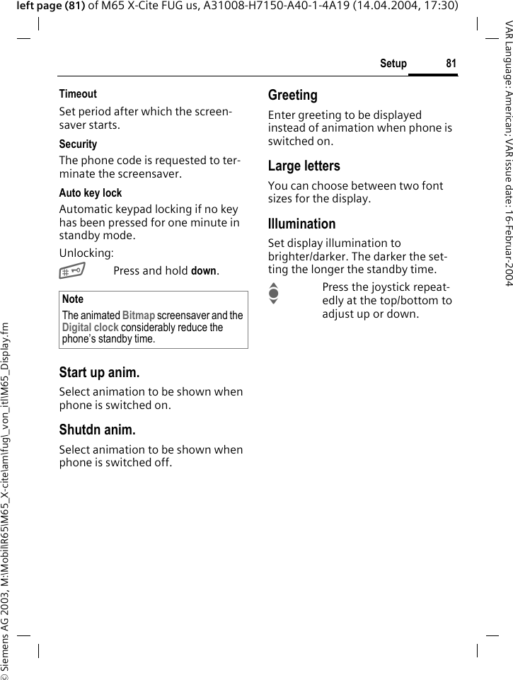 &copy; Siemens AG 2003, M:\Mobil\R65\M65_X-cite\am\fug\_von_itl\M65_Display.fm81SetupVAR Language: American; VAR issue date: 16-Februar-2004left page (81) of M65 X-Cite FUG us, A31008-H7150-A40-1-4A19 (14.04.2004, 17:30)TimeoutSet period after which the screen-saver starts.SecurityThe phone code is requested to ter-minate the screensaver.Auto key lockAutomatic keypad locking if no key has been pressed for one minute in standby mode.Unlocking:#Press and hold down.Start up anim.Select animation to be shown when phone is switched on.Shutdn anim.Select animation to be shown when phone is switched off.GreetingEnter greeting to be displayed instead of animation when phone is switched on.Large lettersYou can choose between two font sizes for the display.IlluminationSet display illumination to brighter/darker. The darker the set-ting the longer the standby time.IPress the joystick repeat-edly at the top/bottom to adjust up or down.NoteThe animated Bitmap screensaver and the Digital clock considerably reduce the phone&rsquo;s standby time.