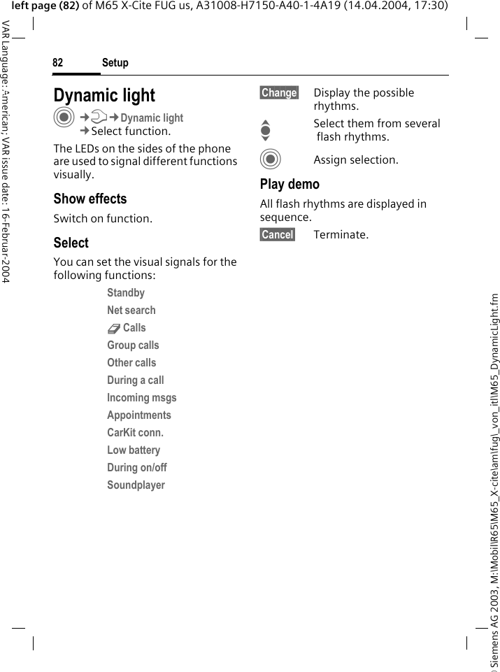 &copy; Siemens AG 2003, M:\Mobil\R65\M65_X-cite\am\fug\_von_itl\M65_DynamicLight.fmSetup82VAR Language: American; VAR issue date: 16-Februar-2004left page (82) of M65 X-Cite FUG us, A31008-H7150-A40-1-4A19 (14.04.2004, 17:30)Setup Dynamic lightC&cent;T&cent;Dynamic light&cent;Select function.The LEDs on the sides of the phone are used to signal different functions visually. Show effectsSwitch on function.SelectYou can set the visual signals for the following functions:Standby Net search d Calls Group calls Other calls During a call Incoming msgs Appointments CarKit conn. Low battery During on/off Soundplayer &sect;Change&sect; Display the possible rhythms.ISelect them from several flash rhythms.CAssign selection.Play demoAll flash rhythms are displayed in sequence. &sect;Cancel&sect; Terminate.
