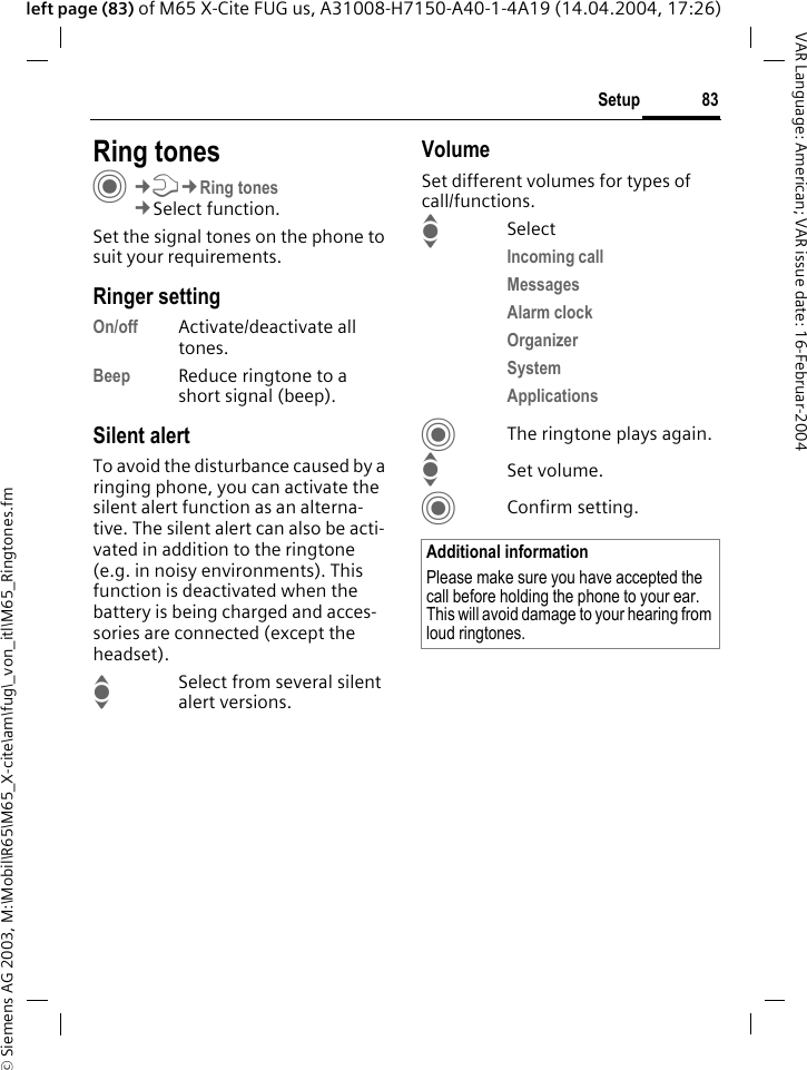 &copy; Siemens AG 2003, M:\Mobil\R65\M65_X-cite\am\fug\_von_itl\M65_Ringtones.fm83SetupVAR Language: American; VAR issue date: 16-Februar-2004left page (83) of M65 X-Cite FUG us, A31008-H7150-A40-1-4A19 (14.04.2004, 17:26)Setup Ring tonesC&cent;T&cent;Ring tones&cent;Select function.Set the signal tones on the phone to suit your requirements.Ringer settingOn/off Activate/deactivate all tones. Beep Reduce ringtone to a short signal (beep).Silent alertTo avoid the disturbance caused by a ringing phone, you can activate the silent alert function as an alterna-tive. The silent alert can also be acti-vated in addition to the ringtone (e.g. in noisy environments). This function is deactivated when the battery is being charged and acces-sories are connected (except the headset).ISelect from several silent alert versions. VolumeSet different volumes for types of call/functions.ISelectIncoming call Messages Alarm clock Organizer System Applications CThe ringtone plays again.ISet volume.CConfirm setting.Additional informationPlease make sure you have accepted the call before holding the phone to your ear. This will avoid damage to your hearing from loud ringtones.