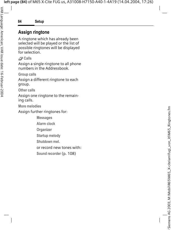 &copy; Siemens AG 2003, M:\Mobil\R65\M65_X-cite\am\fug\_von_itl\M65_Ringtones.fmSetup84VAR Language: American; VAR issue date: 16-Februar-2004left page (84) of M65 X-Cite FUG us, A31008-H7150-A40-1-4A19 (14.04.2004, 17:26)Assign ringtoneA ringtone which has already been selected will be played or the list of possible ringtones will be displayed for selection.d CallsAssign a single ringtone to all phone numbers in the Addressbook.Group callsAssign a different ringtone to each group.Other callsAssign one ringtone to the remain-ing calls.More melodiesAssign further ringtones for:Messages Alarm clock Organizer Startup melody Shutdown mel. or record new tones with:Sound recorder (p. 108) 