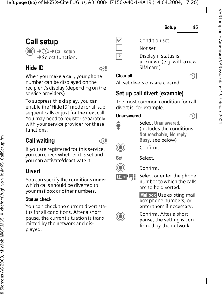 &copy; Siemens AG 2003, M:\Mobil\R65\M65_X-cite\am\fug\_von_itl\M65_CallSetup.fm85SetupVAR Language: American; VAR issue date: 16-Februar-2004left page (85) of M65 X-Cite FUG us, A31008-H7150-A40-1-4A19 (14.04.2004, 17:26)Setup Call setupC&cent;T&cent;Call setup&cent;Select function.Hide ID bWhen you make a call, your phone number can be displayed on the recipient's display (depending on the service providers).To suppress this display, you can enable the "Hide ID" mode for all sub-sequent calls or just for the next call. You may need to register separately with your service provider for these functions.Call waiting bIf you are registered for this service, you can check whether it is set and you can activate/deactivate it .DivertYou can specify the conditions under which calls should be diverted to your mailbox or other numbers.Status checkYou can check the current divert sta-tus for all conditions. After a short pause, the current situation is trans-mitted by the network and dis-played.&Ouml;Condition set.&Otilde;Not set.&Ocirc;Display if status is unknown (e.g. with a new SIM card). Clear all bAll set diversions are cleared.Set up call divert (example)The most common condition for call divert is, for example:Unanswered  bISelect Unanswered. (Includes the conditions Not reachable, No reply, Busy, see below)CConfirm.Set Select.CConfirm.&Iuml;/JSelect or enter the phone number to which the calls are to be diverted.&sect;Mailbox&sect; Use existing mail-box phone numbers, or enter them if necessary.CConfirm. After a short pause, the setting is con-firmed by the network.