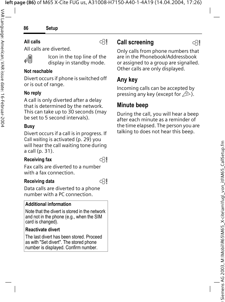 &copy; Siemens AG 2003, M:\Mobil\R65\M65_X-cite\am\fug\_von_itl\M65_CallSetup.fmSetup86VAR Language: American; VAR issue date: 16-Februar-2004left page (86) of M65 X-Cite FUG us, A31008-H7150-A40-1-4A19 (14.04.2004, 17:26)All calls bAll calls are diverted.&Ccedil;Icon in the top line of the display in standby mode.Not reachableDivert occurs if phone is switched off or is out of range.No replyA call is only diverted after a delay that is determined by the network. This can take up to 30 seconds (may be set to 5 second intervals).BusyDivert occurs if a call is in progress. If Call waiting is activated (p. 29) you will hear the call waiting tone during a call (p. 31).Receiving fax bFax calls are diverted to a number with a fax connection.Receiving data bData calls are diverted to a phone number with a PC connection. Call screening bOnly calls from phone numbers that are in the Phonebook/Addressbook or assigned to a group are signalled. Other calls are only displayed.Any keyIncoming calls can be accepted by pressing any key (except for B).Minute beepDuring the call, you will hear a beep after each minute as a reminder of the time elapsed. The person you are talking to does not hear this beep.Additional informationNote that the divert is stored in the network and not in the phone (e.g., when the SIM card is changed).Reactivate divertThe last divert has been stored. Proceed as with "Set divert". The stored phone number is displayed. Confirm number.