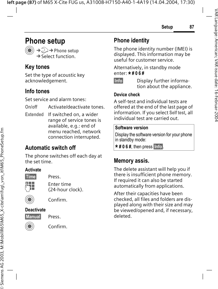 &copy; Siemens AG 2003, M:\Mobil\R65\M65_X-cite\am\fug\_von_itl\M65_PhoneSetup.fm87SetupVAR Language: American; VAR issue date: 16-Februar-2004left page (87) of M65 X-Cite FUG us, A31008-H7150-A40-1-4A19 (14.04.2004, 17:30)Setup Phone setupC&cent;T&cent;Phone setup&cent;Select function.Key tonesSet the type of acoustic key acknowledgement.Info tonesSet service and alarm tones:On/off Activate/deactivate tones.Extended If switched on, a wider range of service tones is available, e.g.: end of menu reached, network connection interrupted.Automatic switch offThe phone switches off each day at the set time.Activate&sect;Time&sect; Press.JEnter time (24-hour clock).CConfirm.Deactivate&sect;Manual&sect; Press.CConfirm.Phone identityThe phone identity number (IMEI) is displayed. This information may be useful for customer service. Alternatively, in standby mode enter: * # 0 6 # &sect;Info&sect; Display further informa-tion about the appliance.Device checkA self-test and individual tests are offered at the end of the last page of information. If you select Self test, all individual test are carried out.Memory assis.The delete assistant will help you if there is insufficient phone memory. If required it can also be started automatically from applications.After their capacities have been checked, all files and folders are dis-played along with their size and may be viewed/opened and, if necessary, deleted.Software versionDisplay the software version for your phone in standby mode:* # 0 6 #, then press &sect;Info&sect;.