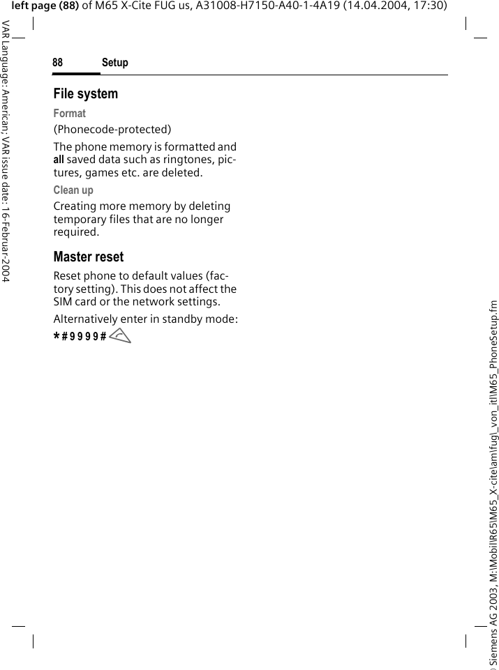 &copy; Siemens AG 2003, M:\Mobil\R65\M65_X-cite\am\fug\_von_itl\M65_PhoneSetup.fmSetup88VAR Language: American; VAR issue date: 16-Februar-2004left page (88) of M65 X-Cite FUG us, A31008-H7150-A40-1-4A19 (14.04.2004, 17:30)File systemFormat(Phonecode-protected)The phone memory is formatted and all saved data such as ringtones, pic-tures, games etc. are deleted.Clean upCreating more memory by deleting temporary files that are no longer required.Master resetReset phone to default values (fac-tory setting). This does not affect the SIM card or the network settings.Alternatively enter in standby mode:* # 9 9 9 9 # A 
