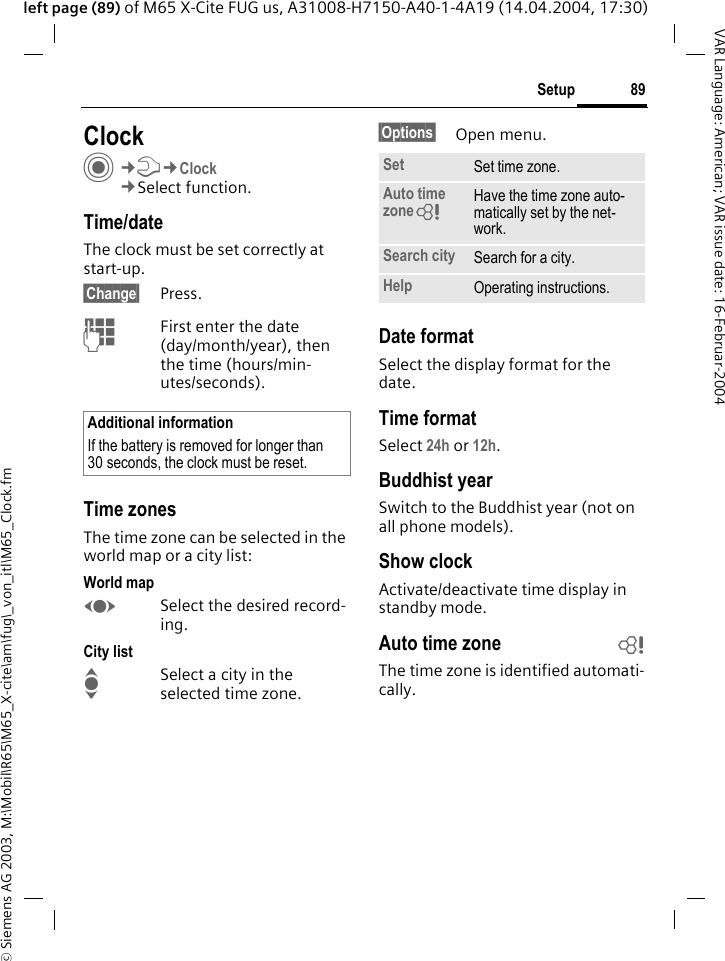 &copy; Siemens AG 2003, M:\Mobil\R65\M65_X-cite\am\fug\_von_itl\M65_Clock.fm89SetupVAR Language: American; VAR issue date: 16-Februar-2004left page (89) of M65 X-Cite FUG us, A31008-H7150-A40-1-4A19 (14.04.2004, 17:30)Setup ClockC&cent;T&cent;Clock&cent;Select function.Time/dateThe clock must be set correctly at start-up.&sect;Change&sect; Press.JFirst enter the date (day/month/year), then the time (hours/min-utes/seconds).Time zonesThe time zone can be selected in the world map or a city list:World mapFSelect the desired record-ing.City listISelect a city in the selected time zone.&sect;Options&sect; Open menu.Date formatSelect the display format for the date.Time formatSelect 24h or 12h.Buddhist yearSwitch to the Buddhist year (not on all phone models). Show clockActivate/deactivate time display in standby mode.Auto time zone bThe time zone is identified automati-cally.Additional informationIf the battery is removed for longer than 30 seconds, the clock must be reset. Set Set time zone.Auto time zone= Have the time zone auto-matically set by the net-work.Search city Search for a city.Help Operating instructions.