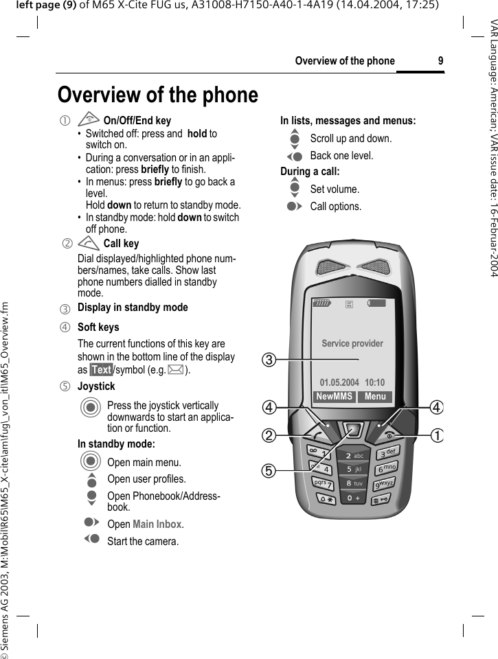 &copy; Siemens AG 2003, M:\Mobil\R65\M65_X-cite\am\fug\_von_itl\M65_Overview.fm9Overview of the phoneVAR Language: American; VAR issue date: 16-Februar-2004left page (9) of M65 X-Cite FUG us, A31008-H7150-A40-1-4A19 (14.04.2004, 17:25)Overview of the phone1 B On/Off/End key&bull; Switched off: press and  hold to switch on.&bull; During a conversation or in an appli-cation: press briefly to finish. &bull; In menus: press briefly to go back a level. Hold down to return to standby mode.&bull; In standby mode: hold down to switch off phone. 2A Call keyDial displayed/highlighted phone num-bers/names, take calls. Show last phone numbers dialled in standby mode. 3Display in standby mode4 Soft keysThe current functions of this key are shown in the bottom line of the display as &sect;Text&sect;/symbol (e.g. p).5JoystickC Press the joystick vertically downwards to start an applica-tion or function.In standby mode:C Open main menu.G Open user profiles.H Open Phonebook/Address-book.E Open Main Inbox.D Start the camera.In lists, messages and menus:I Scroll up and down.D Back one level.During a call:I Set volume.E Call options. Z&pound;XService provider01.05.2004  10:10NewMMS Menu