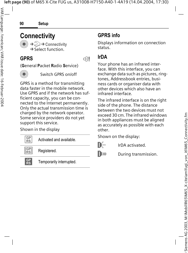 &copy; Siemens AG 2003, M:\Mobil\R65\M65_X-cite\am\fug\_von_itl\M65_Connectivity.fmSetup90VAR Language: American; VAR issue date: 16-Februar-2004left page (90) of M65 X-Cite FUG us, A31008-H7150-A40-1-4A19 (14.04.2004, 17:30)Setup ConnectivityC&cent;T&cent;Connectivity&cent;Select function.GPRS b(General Packet Radio Service)CSwitch GPRS on/offGPRS is a method for transmitting data faster in the mobile network. Use GPRS and if the network has suf-ficient capacity, you can be con-nected to the Internet permanently. Only the actual transmission time is charged by the network operator. Some service providers do not yet support this service. Shown in the displayGPRS infoDisplays information on connection status.IrDAYour phone has an infrared inter-face. With this interface, you can exchange data such as pictures, ring-tones, Addressbook entries, busi-ness cards or organiser data with other devices which also have an infrared interface. The infrared interface is on the right side of the phone. The distance between the two devices must not exceed 30 cm. The infrared windows in both appliances must be aligned as accurately as possible with each other.Shown on the display:&macr;IrDA activated.&reg;During transmission.&pound; Activated and available.&cent; Registered.&curren; Temporarily interrupted.