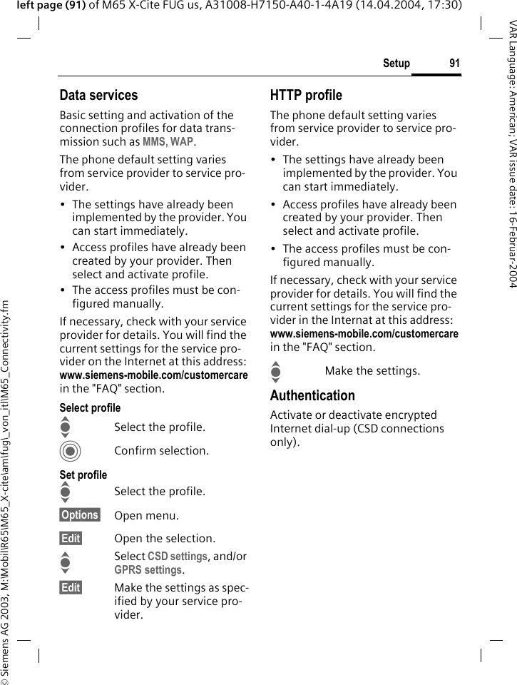 &copy; Siemens AG 2003, M:\Mobil\R65\M65_X-cite\am\fug\_von_itl\M65_Connectivity.fm91SetupVAR Language: American; VAR issue date: 16-Februar-2004left page (91) of M65 X-Cite FUG us, A31008-H7150-A40-1-4A19 (14.04.2004, 17:30)Data servicesBasic setting and activation of the connection profiles for data trans-mission such as MMS, WAP. The phone default setting varies from service provider to service pro-vider.&bull; The settings have already been implemented by the provider. You can start immediately.&bull; Access profiles have already been created by your provider. Then select and activate profile.&bull; The access profiles must be con-figured manually.If necessary, check with your service provider for details. You will find the current settings for the service pro-vider on the Internet at this address: www.siemens-mobile.com/customercarein the "FAQ" section.Select profileISelect the profile.CConfirm selection.Set profileISelect the profile.&sect;Options&sect; Open menu.&sect;Edit&sect; Open the selection.ISelect CSD settings, and/or GPRS settings.&sect;Edit&sect; Make the settings as spec-ified by your service pro-vider. HTTP profileThe phone default setting varies from service provider to service pro-vider.&bull; The settings have already been implemented by the provider. You can start immediately.&bull; Access profiles have already been created by your provider. Then select and activate profile.&bull; The access profiles must be con-figured manually.If necessary, check with your service provider for details. You will find the current settings for the service pro-vider in the Internat at this address: www.siemens-mobile.com/customercarein the "FAQ" section.IMake the settings.AuthenticationActivate or deactivate encrypted Internet dial-up (CSD connections only).