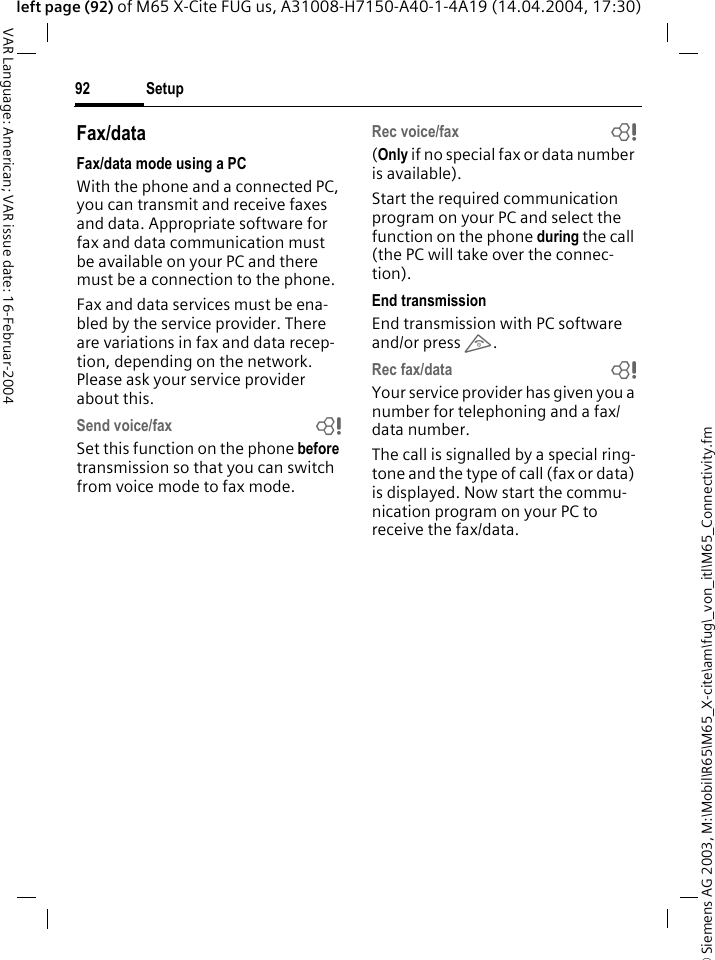 &copy; Siemens AG 2003, M:\Mobil\R65\M65_X-cite\am\fug\_von_itl\M65_Connectivity.fmSetup92VAR Language: American; VAR issue date: 16-Februar-2004left page (92) of M65 X-Cite FUG us, A31008-H7150-A40-1-4A19 (14.04.2004, 17:30)Fax/dataFax/data mode using a PCWith the phone and a connected PC, you can transmit and receive faxes and data. Appropriate software for fax and data communication must be available on your PC and there must be a connection to the phone. Fax and data services must be ena-bled by the service provider. There are variations in fax and data recep-tion, depending on the network. Please ask your service provider about this.Send voice/fax bSet this function on the phone before transmission so that you can switch from voice mode to fax mode.Rec voice/fax b(Only if no special fax or data number is available).Start the required communication program on your PC and select the function on the phone during the call (the PC will take over the connec-tion).End transmissionEnd transmission with PC software and/or press B.Rec fax/data bYour service provider has given you a number for telephoning and a fax/data number.The call is signalled by a special ring-tone and the type of call (fax or data) is displayed. Now start the commu-nication program on your PC to receive the fax/data.