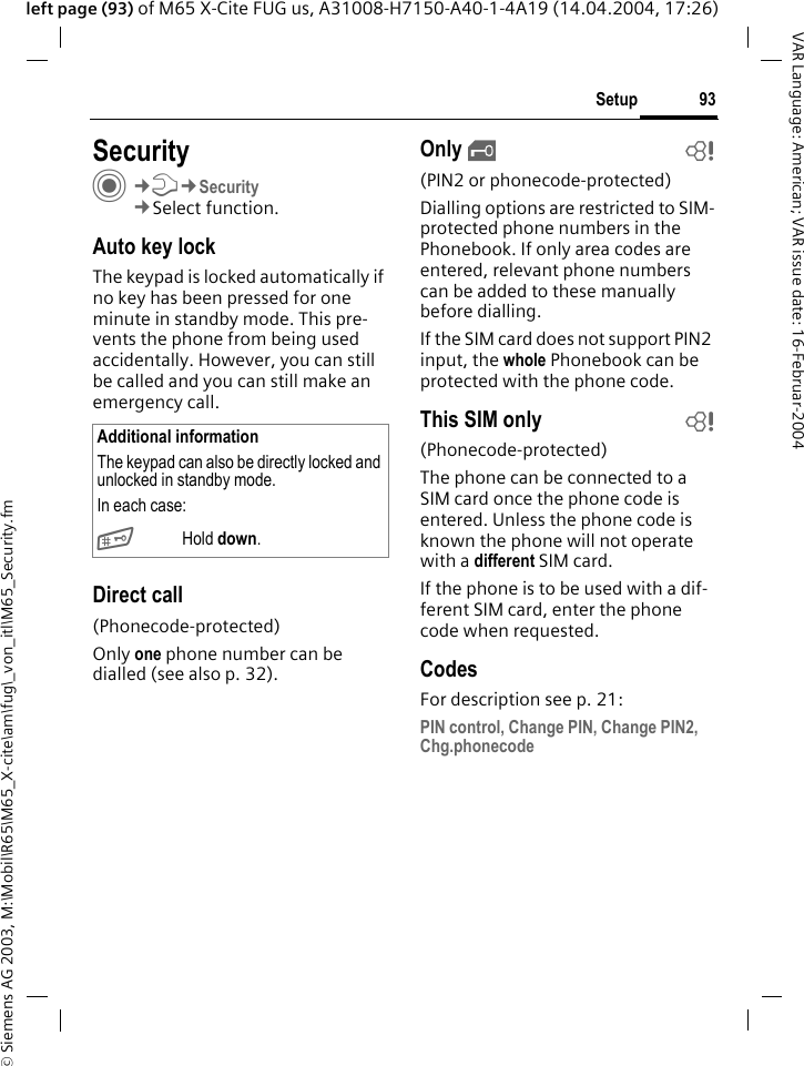 &copy; Siemens AG 2003, M:\Mobil\R65\M65_X-cite\am\fug\_von_itl\M65_Security.fm93SetupVAR Language: American; VAR issue date: 16-Februar-2004left page (93) of M65 X-Cite FUG us, A31008-H7150-A40-1-4A19 (14.04.2004, 17:26)Setup SecurityC&cent;T&cent;Security&cent;Select function.Auto key lockThe keypad is locked automatically if no key has been pressed for one minute in standby mode. This pre-vents the phone from being used accidentally. However, you can still be called and you can still make an emergency call.Direct call(Phonecode-protected)Only one phone number can be dialled (see also p. 32). Only &sbquo;b(PIN2 or phonecode-protected)Dialling options are restricted to SIM-protected phone numbers in the Phonebook. If only area codes are entered, relevant phone numbers can be added to these manually before dialling.If the SIM card does not support PIN2 input, the whole Phonebook can be protected with the phone code.This SIM only b(Phonecode-protected)The phone can be connected to a SIM card once the phone code is entered. Unless the phone code is known the phone will not operate with a different SIM card.If the phone is to be used with a dif-ferent SIM card, enter the phone code when requested.CodesFor description see p. 21:PIN control, Change PIN, Change PIN2, Chg.phonecodeAdditional informationThe keypad can also be directly locked and unlocked in standby mode.In each case:# Hold down.