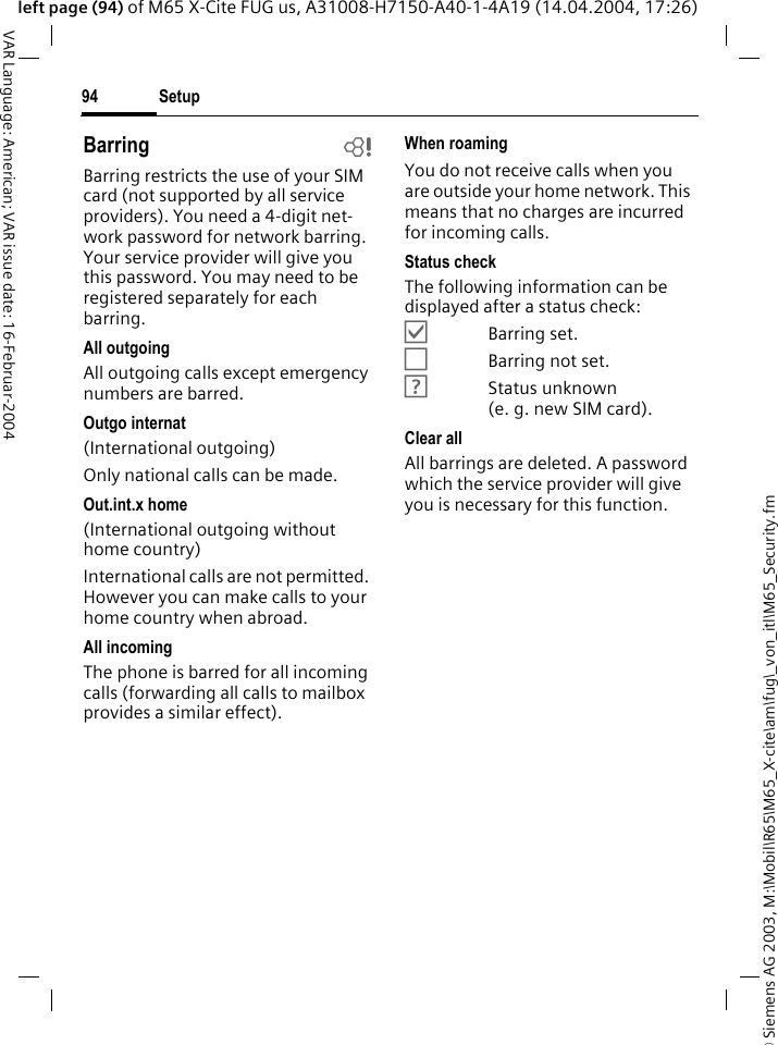 &copy; Siemens AG 2003, M:\Mobil\R65\M65_X-cite\am\fug\_von_itl\M65_Security.fmSetup94VAR Language: American; VAR issue date: 16-Februar-2004left page (94) of M65 X-Cite FUG us, A31008-H7150-A40-1-4A19 (14.04.2004, 17:26)Barring bBarring restricts the use of your SIM card (not supported by all service providers). You need a 4-digit net-work password for network barring. Your service provider will give you this password. You may need to be registered separately for each barring.All outgoingAll outgoing calls except emergency numbers are barred.Outgo internat(International outgoing)Only national calls can be made.Out.int.x home(International outgoing without home country)International calls are not permitted. However you can make calls to your home country when abroad.All incomingThe phone is barred for all incoming calls (forwarding all calls to mailbox provides a similar effect).When roamingYou do not receive calls when you are outside your home network. This means that no charges are incurred for incoming calls.Status checkThe following information can be displayed after a status check:&Ouml;Barring set.&Otilde;Barring not set.&Ocirc;Status unknown (e. g. new SIM card).Clear allAll barrings are deleted. A password which the service provider will give you is necessary for this function.