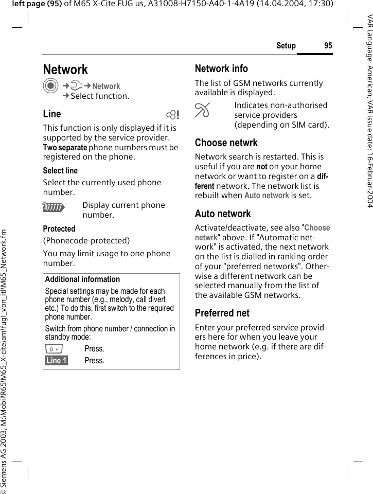 &copy; Siemens AG 2003, M:\Mobil\R65\M65_X-cite\am\fug\_von_itl\M65_Network.fm95SetupVAR Language: American; VAR issue date: 16-Februar-2004left page (95) of M65 X-Cite FUG us, A31008-H7150-A40-1-4A19 (14.04.2004, 17:30)Setup NetworkC&cent;T&cent;Network&cent;Select function.Line bThis function is only displayed if it is supported by the service provider. Two separate phone numbers must be registered on the phone.Select lineSelect the currently used phone number.\Display current phone number.Protected(Phonecode-protected)You may limit usage to one phone number.Network infoThe list of GSM networks currently available is displayed.&AElig;Indicates non-authorised service providers (depending on SIM card).Choose netwrkNetwork search is restarted. This is useful if you are not on your home network or want to register on a dif-ferent network. The network list is rebuilt when Auto network is set.Auto network Activate/deactivate, see also "Choose netwrk" above. If "Automatic net-work" is activated, the next network on the list is dialled in ranking order of your "preferred networks". Other-wise a different network can be selected manually from the list of the available GSM networks.Preferred net Enter your preferred service provid-ers here for when you leave your home network (e.g. if there are dif-ferences in price).Additional informationSpecial settings may be made for each phone number (e.g., melody, call divert etc.) To do this, first switch to the required phone number. Switch from phone number / connection in standby mode:0Press. &sect;Line 1&sect; Press.