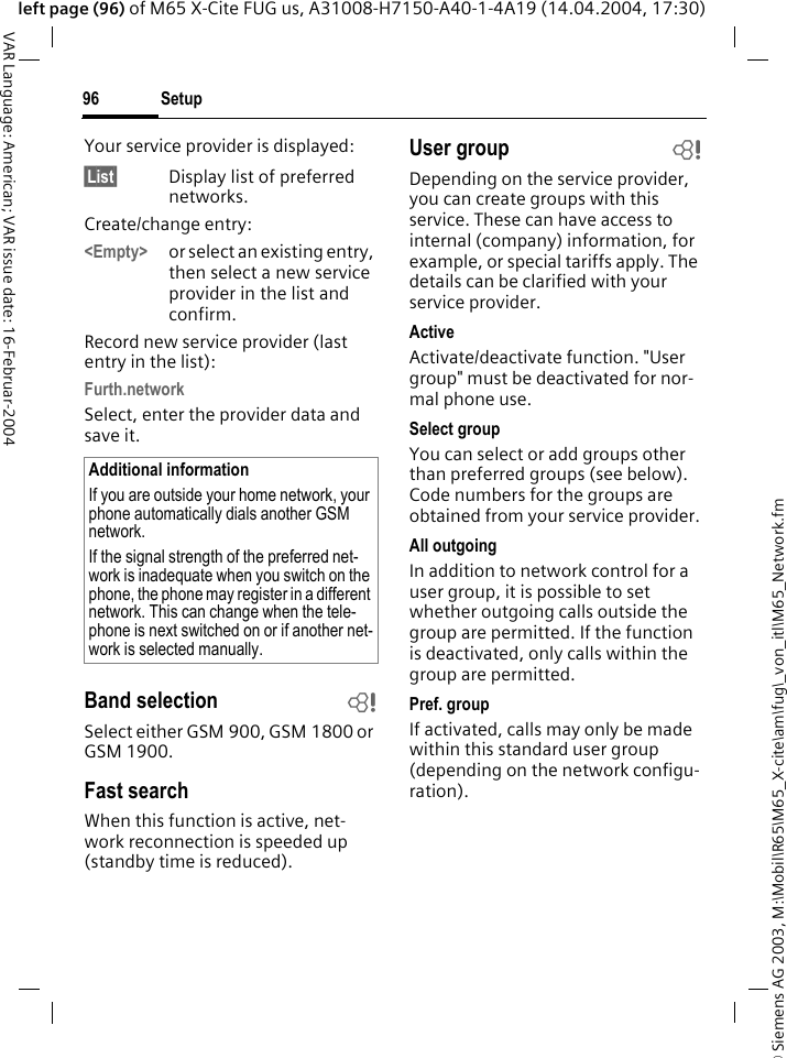 &copy; Siemens AG 2003, M:\Mobil\R65\M65_X-cite\am\fug\_von_itl\M65_Network.fmSetup96VAR Language: American; VAR issue date: 16-Februar-2004left page (96) of M65 X-Cite FUG us, A31008-H7150-A40-1-4A19 (14.04.2004, 17:30)Your service provider is displayed:&sect;List&sect; Display list of preferred networks.Create/change entry: <Empty> or select an existing entry, then select a new service provider in the list and confirm.Record new service provider (last entry in the list):Furth.networkSelect, enter the provider data and save it.Band selection bSelect either GSM 900, GSM 1800 or GSM 1900.Fast searchWhen this function is active, net-work reconnection is speeded up (standby time is reduced).User group bDepending on the service provider, you can create groups with this service. These can have access to internal (company) information, for example, or special tariffs apply. The details can be clarified with your service provider.ActiveActivate/deactivate function. "User group" must be deactivated for nor-mal phone use.Select groupYou can select or add groups other than preferred groups (see below). Code numbers for the groups are obtained from your service provider.All outgoingIn addition to network control for a user group, it is possible to set whether outgoing calls outside the group are permitted. If the function is deactivated, only calls within the group are permitted.Pref. groupIf activated, calls may only be made within this standard user group (depending on the network configu-ration).Additional informationIf you are outside your home network, your phone automatically dials another GSM network.If the signal strength of the preferred net-work is inadequate when you switch on the phone, the phone may register in a different network. This can change when the tele-phone is next switched on or if another net-work is selected manually.
