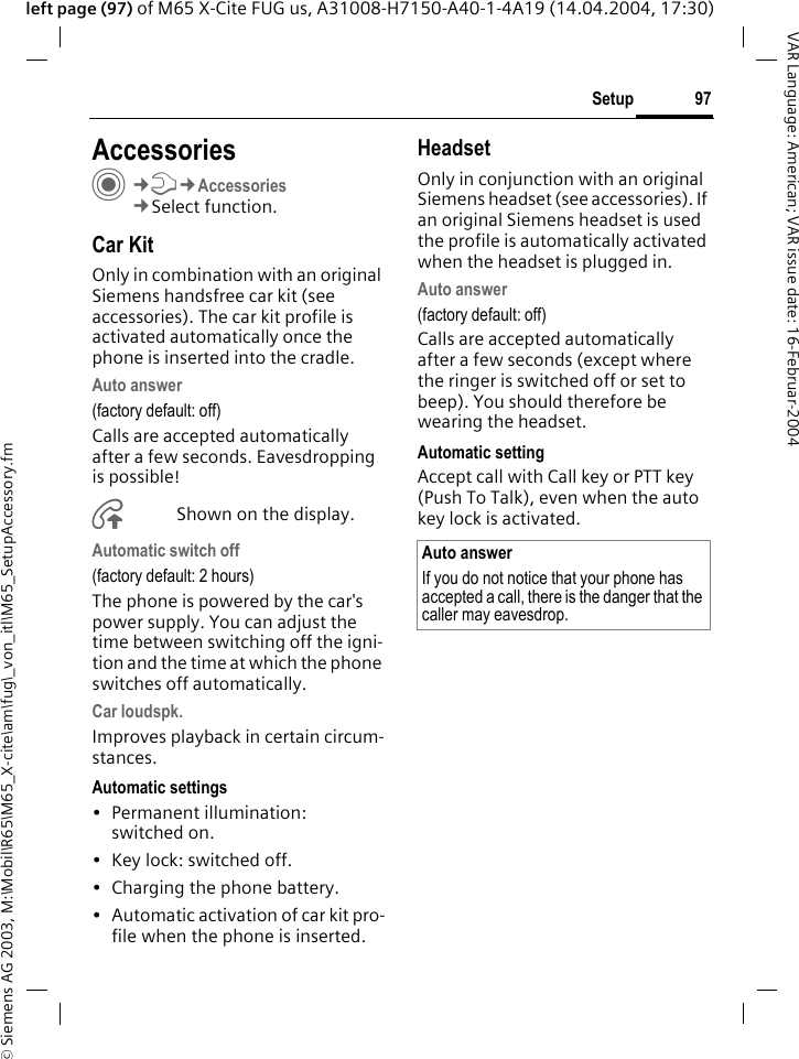 &copy; Siemens AG 2003, M:\Mobil\R65\M65_X-cite\am\fug\_von_itl\M65_SetupAccessory.fm97SetupVAR Language: American; VAR issue date: 16-Februar-2004left page (97) of M65 X-Cite FUG us, A31008-H7150-A40-1-4A19 (14.04.2004, 17:30)Setup AccessoriesC&cent;T&cent;Accessories&cent;Select function.Car KitOnly in combination with an original Siemens handsfree car kit (see accessories). The car kit profile is activated automatically once the phone is inserted into the cradle.Auto answer (factory default: off)Calls are accepted automatically after a few seconds. Eavesdropping is possible!&Aring;Shown on the display.Automatic switch off(factory default: 2 hours)The phone is powered by the car's power supply. You can adjust the time between switching off the igni-tion and the time at which the phone switches off automatically.Car loudspk.Improves playback in certain circum-stances.Automatic settings&bull; Permanent illumination: switched on.&bull; Key lock: switched off. &bull; Charging the phone battery.&bull; Automatic activation of car kit pro-file when the phone is inserted.HeadsetOnly in conjunction with an original Siemens headset (see accessories). If an original Siemens headset is used the profile is automatically activated when the headset is plugged in. Auto answer (factory default: off)Calls are accepted automatically after a few seconds (except where the ringer is switched off or set to beep). You should therefore be wearing the headset. Automatic settingAccept call with Call key or PTT key (Push To Talk), even when the auto key lock is activated.Auto answerIf you do not notice that your phone has accepted a call, there is the danger that the caller may eavesdrop.