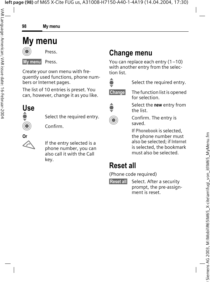 &copy; Siemens AG 2003, M:\Mobil\R65\M65_X-cite\am\fug\_von_itl\M65_MyMenu.fmMy menu98VAR Language: American; VAR issue date: 16-Februar-2004left page (98) of M65 X-Cite FUG us, A31008-H7150-A40-1-4A19 (14.04.2004, 17:30)My menuCPress.&sect;My menu&sect; Press.Create your own menu with fre-quently used functions, phone num-bers or Internet pages. The list of 10 entries is preset. You can, however, change it as you like.UseISelect the required entry.CConfirm.OrAIf the entry selected is a phone number, you can also call it with the Call key.Change menuYou can replace each entry (1&ndash;10) with another entry from the selec-tion list.ISelect the required entry.&sect;Change&sect; The function list is opened for selection.I Select the new entry from the list.CConfirm. The entry is saved.If Phonebook is selected, the phone number must also be selected; if Internet is selected, the bookmark must also be selected.Reset all(Phone code required)&sect;Reset all&sect; Select. After a security prompt, the pre-assign-ment is reset.