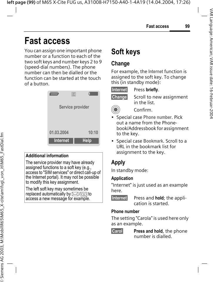 &copy; Siemens AG 2003, M:\Mobil\R65\M65_X-cite\am\fug\_von_itl\M65_FastDial.fm99Fast accessVAR Language: American; VAR issue date: 16-Februar-2004left page (99) of M65 X-Cite FUG us, A31008-H7150-A40-1-4A19 (14.04.2004, 17:26)Fast accessYou can assign one important phone number or a function to each of the two soft keys and number keys 2 to 9 (speed-dial numbers). The phone number can then be dialled or the function can be started at the touch of a button. Soft keysChangeFor example, the Internet function is assigned to the soft key. To change this (in standby mode):&sect;Internet&sect; Press briefly.&sect;Change&sect; Scroll to new assignment in the list.CConfirm.&bull;Special case Phone number. Pick out a name from the Phone-book/Addressbook for assignment to the key.&bull;Special case Bookmark. Scroll to a URL in the bookmark list for assignment to the key.ApplyIn standby mode:Application"Internet" is just used as an example here.&sect;Internet&sect; Press and hold; the appli-cation is started.Phone numberThe setting "Carola" is used here only as an example.&sect;Carol&sect; Press and hold, the phone number is dialled.Additional informationThe service provider may have already assigned functions to a soft key (e.g., access to "SIM services" or direct call-up of the Internet portal). It may not be possible to modify this key assignment.The left soft key may sometimes be replaced automatically by p/&Agrave; to access a new message for example.Z&pound;XService provider01.03.2004 10:10Internet Help