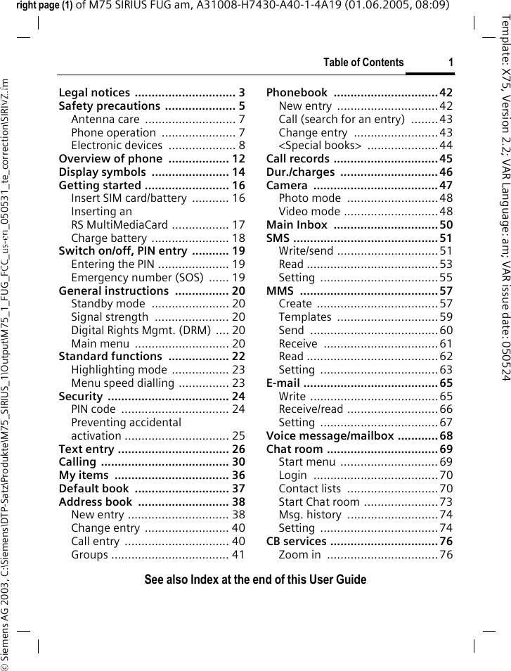 Table of Contents 1See also Index at the end of this User Guide&copy; Siemens AG 2003, C:\Siemens\DTP-Satz\Produkte\M75_SIRIUS_1\Output\M75_1_FUG_FCC_us-en_050531_te_correction\SIRIVZ.fmTemplate: X75, Version 2.2; VAR Language: am; VAR issue date: 050524right page (1) of M75 SIRIUS FUG am, A31008-H7430-A40-1-4A19 (01.06.2005, 08:09)Legal notices .............................. 3Safety precautions  ..................... 5Antenna care  ........................... 7Phone operation  ...................... 7Electronic devices  .................... 8Overview of phone  .................. 12Display symbols  ....................... 14Getting started ......................... 16Insert SIM card/battery  ........... 16Inserting anRS MultiMediaCard ................. 17Charge battery ....................... 18Switch on/off, PIN entry  ........... 19Entering the PIN ..................... 19Emergency number (SOS)  ...... 19General instructions  ................ 20Standby mode  ....................... 20Signal strength  ...................... 20Digital Rights Mgmt. (DRM) .... 20Main menu  ............................ 20Standard functions  .................. 22Highlighting mode  ................. 23Menu speed dialling ............... 23Security .................................... 24PIN code  ................................ 24Preventing accidentalactivation ............................... 25Text entry ................................. 26Calling ...................................... 30My items  .................................. 36Default book  ............................ 37Address book  ........................... 38New entry .............................. 38Change entry  ......................... 40Call entry  ............................... 40Groups ................................... 41Phonebook ...............................42New entry  ..............................42Call (search for an entry)  ........ 43Change entry  ......................... 43<Special books>  ..................... 44Call records ............................... 45Dur./charges ............................. 46Camera ..................................... 47Photo mode  ........................... 48Video mode ............................ 48Main Inbox  ............................... 50SMS ........................................... 51Write/send ..............................51Read .......................................53Setting ...................................55MMS ......................................... 57Create ....................................57Templates .............................. 59Send ...................................... 60Receive ..................................61Read ....................................... 62Setting ...................................63E-mail ........................................ 65Write ......................................65Receive/read ...........................66Setting ...................................67Voice message/mailbox ............ 68Chat room ................................. 69Start menu  .............................69Login ..................................... 70Contact lists  ...........................70Start Chat room ......................73Msg. history  ...........................74Setting ...................................74CB services ................................76Zoom in  .................................76Table of ContentsSee also In-dex at the end of this User Guide