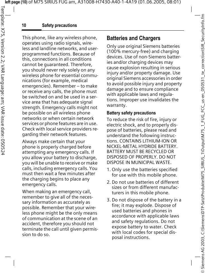Safety precautions10&copy; Siemens AG 2003, C:\Siemens\DTP-Satz\Produkte\M75_SIRIUS_1\Output\M75_1_FUG_FCC_us-en_050531_te_correction\SIR_SecurityInfo.fmTemplate: X75, Version 2.2; VAR Language: am; VAR issue date: 050524left page (10) of M75 SIRIUS FUG am, A31008-H7430-A40-1-4A19 (01.06.2005, 08:01)This phone, like any wireless phone, operates using radio signals, wire-less and landline networks, and user-programmed functions. Because of this, connections in all conditions cannot be guaranteed. Therefore, you should never rely solely on any wireless phone for essential commu-nications (for example, medical emergencies). Remember &ndash; to make or receive any calls, the phone must be switched on and be used in a ser-vice area that has adequate signal strength. Emergency calls might not be possible on all wireless phone networks or when certain network services or phone features are in use. Check with local service providers re-garding their network features. Always make certain that your phone is properly charged before attempting any emergency calls. If you allow your battery to discharge, you will be unable to receive or make calls, including emergency calls. You must then wait a few minutes after the charging begins to place any emergency calls.When making an emergency call, remember to give all of the neces-sary information as accurately as possible. Remember that your wire-less phone might be the only means of communication at the scene of an accident, therefore you should not terminate the call until given permis-sion to do so.Batteries and ChargersOnly use original Siemens batteries (100% mercury-free) and charging devices. Use of non-Siemens batter-ies and/or charging devices may cause explosion resulting in serious injury and/or property damage. Use original Siemens accessories in order to avoid possible injury and property damage and to ensure compliance with applicable laws and regula-tions. Improper use invalidates the warranty.Battery safety precautionsTo reduce the risk of fire, injury or electric shock, and to properly dis-pose of batteries, please read and understand the following instruc-tions. CONTAINS LITHIUM-ION OR NICKEL-METAL HYDRIDE BATTERY. BATTERY MUST BE RECYCLED OR DISPOSED OF PROPERLY. DO NOT DISPOSE IN MUNICIPAL WASTE.1. Only use the batteries specified for use with this mobile phone.2. Do not use batteries of different sizes or from different manufac-turers in this mobile phone.3. Do not dispose of the battery in a fire; it may explode. Dispose of used batteries and phones in accordance with applicable laws and safety regulations. Do not expose battery to water. Check with local codes for special dis-posal instructions. 