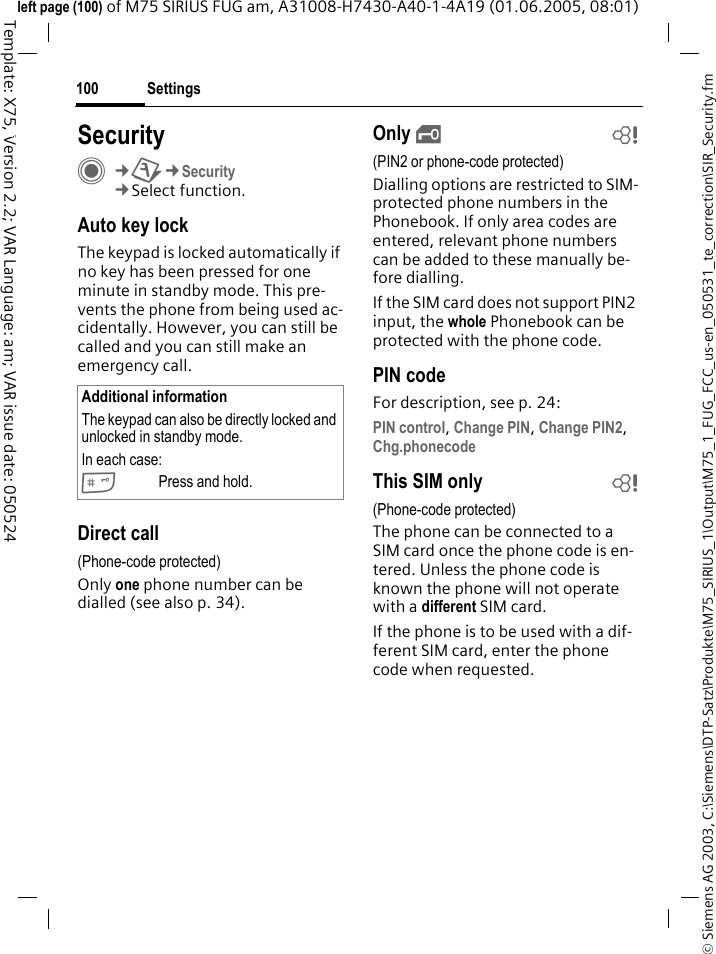 Settings100&copy; Siemens AG 2003, C:\Siemens\DTP-Satz\Produkte\M75_SIRIUS_1\Output\M75_1_FUG_FCC_us-en_050531_te_correction\SIR_Security.fmTemplate: X75, Version 2.2; VAR Language: am; VAR issue date: 050524left page (100) of M75 SIRIUS FUG am, A31008-H7430-A40-1-4A19 (01.06.2005, 08:01)Settings SecurityC&cent;T&cent;Security&cent;Select function.Auto key lockThe keypad is locked automatically if no key has been pressed for one minute in standby mode. This pre-vents the phone from being used ac-cidentally. However, you can still be called and you can still make an emergency call.Direct call(Phone-code protected)Only one phone number can be dialled (see also p. 34). Only &sbquo;b(PIN2 or phone-code protected)Dialling options are restricted to SIM-protected phone numbers in the Phonebook. If only area codes are entered, relevant phone numbers can be added to these manually be-fore dialling.If the SIM card does not support PIN2 input, the whole Phonebook can be protected with the phone code.PIN codeFor description, see p. 24:PIN control, Change PIN, Change PIN2, Chg.phonecode This SIM only b(Phone-code protected)The phone can be connected to a SIM card once the phone code is en-tered. Unless the phone code is known the phone will not operate with a different SIM card. If the phone is to be used with a dif-ferent SIM card, enter the phone code when requested.Additional informationThe keypad can also be directly locked and unlocked in standby mode.In each case:#Press and hold.