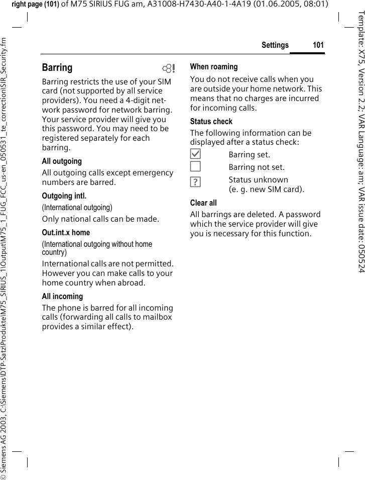 101Settings&copy; Siemens AG 2003, C:\Siemens\DTP-Satz\Produkte\M75_SIRIUS_1\Output\M75_1_FUG_FCC_us-en_050531_te_correction\SIR_Security.fmTemplate: X75, Version 2.2; VAR Language: am; VAR issue date: 050524right page (101) of M75 SIRIUS FUG am, A31008-H7430-A40-1-4A19 (01.06.2005, 08:01)Barring bBarring restricts the use of your SIM card (not supported by all service providers). You need a 4-digit net-work password for network barring. Your service provider will give you this password. You may need to be registered separately for each barring.All outgoingAll outgoing calls except emergency numbers are barred.Outgoing intl.(International outgoing)Only national calls can be made.Out.int.x home(International outgoing without home country)International calls are not permitted. However you can make calls to your home country when abroad.All incomingThe phone is barred for all incoming calls (forwarding all calls to mailbox provides a similar effect).When roamingYou do not receive calls when you are outside your home network. This means that no charges are incurred for incoming calls.Status checkThe following information can be displayed after a status check:&Ouml;Barring set.&Otilde;Barring not set.&Ocirc;Status unknown (e. g. new SIM card).Clear allAll barrings are deleted. A password which the service provider will give you is necessary for this function.
