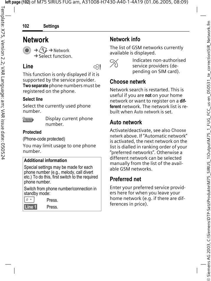 Settings102&copy; Siemens AG 2003, C:\Siemens\DTP-Satz\Produkte\M75_SIRIUS_1\Output\M75_1_FUG_FCC_us-en_050531_te_correction\SIR_Network.fmTemplate: X75, Version 2.2; VAR Language: am; VAR issue date: 050524left page (102) of M75 SIRIUS FUG am, A31008-H7430-A40-1-4A19 (01.06.2005, 08:09)Settings NetworkC&cent;T&cent;Network&cent;Select function.Line bThis function is only displayed if it is supported by the service provider. Two separate phone numbers must be registered on the phone.Select lineSelect the currently used phone number.\Display current phone number.Protected(Phone-code protected)You may limit usage to one phone number.Network infoThe list of GSM networks currently available is displayed.&AElig;Indicates non-authorised service providers (de-pending on SIM card).Choose netwrkNetwork search is restarted. This is useful if you are not on your home network or want to register on a dif-ferent network. The network list is re-built when Auto network is set.Auto network Activate/deactivate, see also Choose netwrk above. If &ldquo;Automatic network&rdquo; is activated, the next network on the list is dialled in ranking order of your &ldquo;preferred networks&rdquo;. Otherwise a different network can be selected manually from the list of the avail-able GSM networks.Preferred net Enter your preferred service provid-ers here for when you leave your home network (e.g. if there are dif-ferences in price).Additional informationSpecial settings may be made for each phone number (e.g., melody, call divert etc.) To do this, first switch to the required phone number. Switch from phone number/connection in standby mode:0Press. &sect;Line 1&sect; Press.