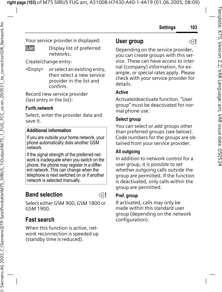 103Settings&copy; Siemens AG 2003, C:\Siemens\DTP-Satz\Produkte\M75_SIRIUS_1\Output\M75_1_FUG_FCC_us-en_050531_te_correction\SIR_Network.fmTemplate: X75, Version 2.2; VAR Language: am; VAR issue date: 050524right page (103) of M75 SIRIUS FUG am, A31008-H7430-A40-1-4A19 (01.06.2005, 08:09)Your service provider is displayed:&sect;List&sect; Display list of preferred networks.Create/change entry: <Empty> or select an existing entry, then select a new service provider in the list and confirm.Record new service provider (last entry in the list):Furth.networkSelect, enter the provider data and save it.Band selection bSelect either GSM 900, GSM 1800 or GSM 1900.Fast searchWhen this function is active, net-work reconnection is speeded up (standby time is reduced).User group bDepending on the service provider, you can create groups with this ser-vice. These can have access to inter-nal (company) information, for ex-ample, or special rates apply. Please check with your service provider for details.ActiveActivate/deactivate function. &ldquo;User group&rdquo; must be deactivated for nor-mal phone use.Select groupYou can select or add groups other than preferred groups (see below). Code numbers for the groups are ob-tained from your service provider.All outgoingIn addition to network control for a user group, it is possible to set whether outgoing calls outside the group are permitted. If the function is deactivated, only calls within the group are permitted.Pref. groupIf activated, calls may only be made within this standard user group (depending on the network configuration).Additional informationIf you are outside your home network, your phone automatically dials another GSM network.If the signal strength of the preferred net-work is inadequate when you switch on the phone, the phone may register in a differ-ent network. This can change when the telephone is next switched on or if another network is selected manually.