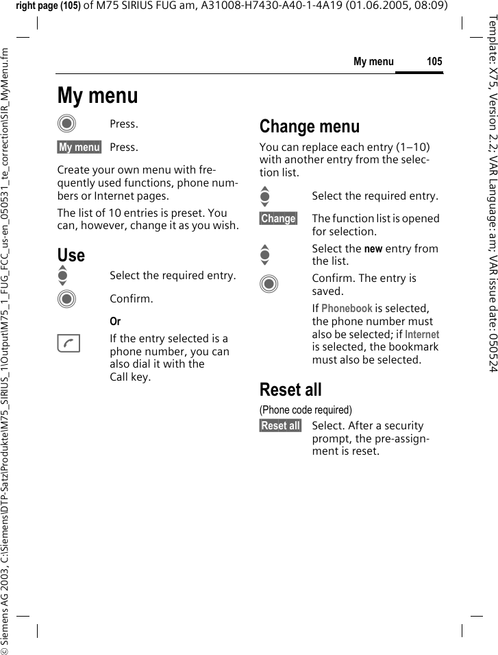 105My menu&copy; Siemens AG 2003, C:\Siemens\DTP-Satz\Produkte\M75_SIRIUS_1\Output\M75_1_FUG_FCC_us-en_050531_te_correction\SIR_MyMenu.fmTemplate: X75, Version 2.2; VAR Language: am; VAR issue date: 050524right page (105) of M75 SIRIUS FUG am, A31008-H7430-A40-1-4A19 (01.06.2005, 08:09)My menuCPress.&sect;My menu&sect; Press.Create your own menu with fre-quently used functions, phone num-bers or Internet pages. The list of 10 entries is preset. You can, however, change it as you wish.UseISelect the required entry.CConfirm.Or AIf the entry selected is a phone number, you can also dial it with the Call key.Change menuYou can replace each entry (1&ndash;10) with another entry from the selec-tion list.ISelect the required entry.&sect;Change&sect; The function list is opened for selection.ISelect the new entry from the list.CConfirm. The entry is saved.If Phonebook is selected, the phone number must also be selected; if Internet is selected, the bookmark must also be selected.Reset all(Phone code required)&sect;Reset all&sect; Select. After a security prompt, the pre-assign-ment is reset.