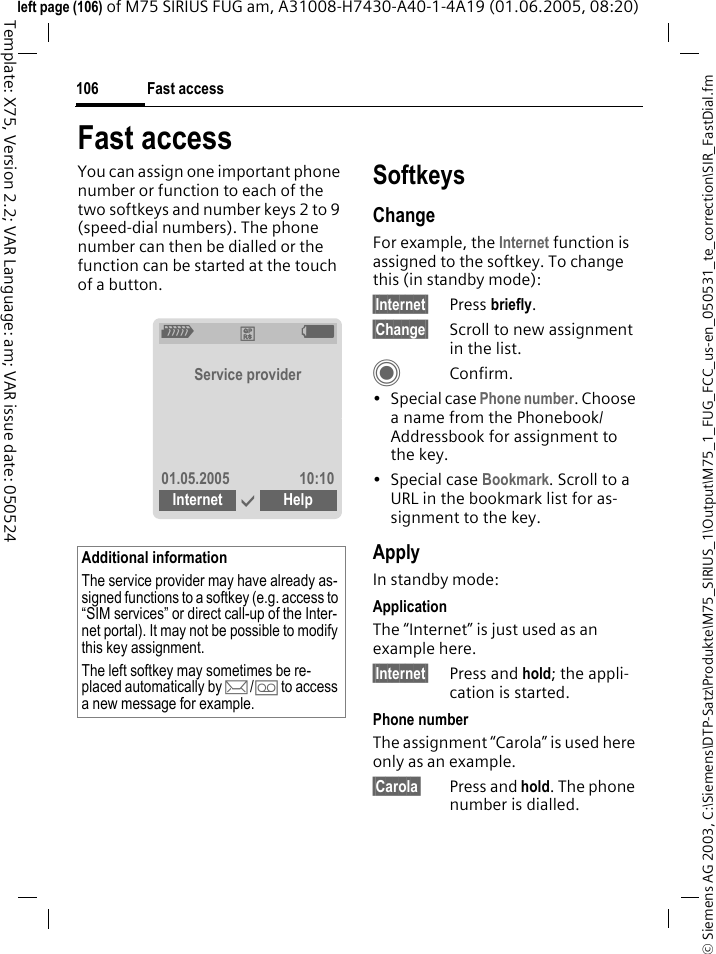 Fast access106&copy; Siemens AG 2003, C:\Siemens\DTP-Satz\Produkte\M75_SIRIUS_1\Output\M75_1_FUG_FCC_us-en_050531_te_correction\SIR_FastDial.fmTemplate: X75, Version 2.2; VAR Language: am; VAR issue date: 050524left page (106) of M75 SIRIUS FUG am, A31008-H7430-A40-1-4A19 (01.06.2005, 08:20)Fast accessYou can assign one important phone number or function to each of the two softkeys and number keys 2 to 9 (speed-dial numbers). The phone number can then be dialled or the function can be started at the touch of a button. SoftkeysChangeFor example, the Internet function is assigned to the softkey. To change this (in standby mode):&sect;Internet&sect; Press briefly.&sect;Change&sect; Scroll to new assignment in the list.CConfirm.&bull; Special case Phone number. Choose a name from the Phonebook/Addressbook for assignment to the key.&bull;Special case Bookmark. Scroll to a URL in the bookmark list for as-signment to the key.ApplyIn standby mode:ApplicationThe &ldquo;Internet&rdquo; is just used as an example here.&sect;Internet&sect; Press and hold; the appli-cation is started.Phone numberThe assignment &ldquo;Carola&rdquo; is used here only as an example.&sect;Carola&sect; Press and hold. The phone number is dialled.Additional informationThe service provider may have already as-signed functions to a softkey (e.g. access to &ldquo;SIM services&rdquo; or direct call-up of the Inter-net portal). It may not be possible to modify this key assignment.The left softkey may sometimes be re-placed automatically by p/&Agrave; to access a new message for example.Z &pound;  XService provider01.05.2005 10:10Internet &igrave; Help  