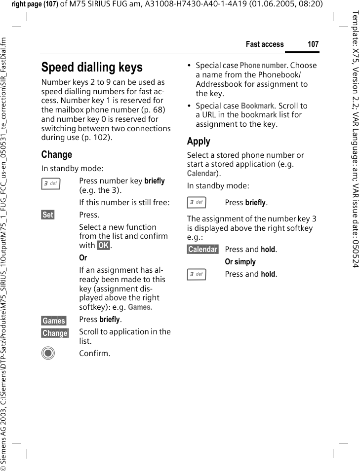 107Fast access&copy; Siemens AG 2003, C:\Siemens\DTP-Satz\Produkte\M75_SIRIUS_1\Output\M75_1_FUG_FCC_us-en_050531_te_correction\SIR_FastDial.fmTemplate: X75, Version 2.2; VAR Language: am; VAR issue date: 050524right page (107) of M75 SIRIUS FUG am, A31008-H7430-A40-1-4A19 (01.06.2005, 08:20)Speed dialling keysNumber keys 2 to 9 can be used as speed dialling numbers for fast ac-cess. Number key 1 is reserved for the mailbox phone number (p. 68) and number key 0 is reserved for switching between two connections during use (p. 102).ChangeIn standby mode:3Press number key briefly (e.g. the 3). If this number is still free:&sect;Set&sect; Press.Select a new function from the list and confirm with &sect;OK&sect;.Or If an assignment has al-ready been made to this key (assignment dis-played above the right softkey): e.g. Games.&sect;Games&sect; Press briefly.&sect;Change&sect; Scroll to application in the list.CConfirm.&bull; Special case Phone number. Choose a name from the Phonebook/Addressbook for assignment to the key.&bull;Special case Bookmark. Scroll to a URL in the bookmark list for assignment to the key.ApplySelect a stored phone number or start a stored application (e.g. Calendar).In standby mode:3Press briefly.The assignment of the number key 3 is displayed above the right softkey e.g.:&sect;Calendar&sect; Press and hold.Or simply 3Press and hold.