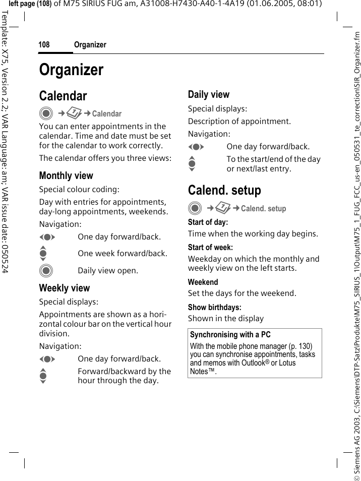 Organizer108&copy; Siemens AG 2003, C:\Siemens\DTP-Satz\Produkte\M75_SIRIUS_1\Output\M75_1_FUG_FCC_us-en_050531_te_correction\SIR_Organizer.fmTemplate: X75, Version 2.2; VAR Language: am; VAR issue date: 050524left page (108) of M75 SIRIUS FUG am, A31008-H7430-A40-1-4A19 (01.06.2005, 08:01)OrganizerCalendarC&cent;Q&cent;CalendarYou can enter appointments in the calendar. Time and date must be set for the calendar to work correctly.The calendar offers you three views:Monthly viewSpecial colour coding:Day with entries for appointments, day-long appointments, weekends.Navigation:FOne day forward/back.IOne week forward/back.CDaily view open.Weekly viewSpecial displays:Appointments are shown as a hori-zontal colour bar on the vertical hour division.Navigation:FOne day forward/back.IForward/backward by the hour through the day.Daily viewSpecial displays:Description of appointment. Navigation:FOne day forward/back.ITo the start/end of the day or next/last entry.Calend. setupC&cent;Q&cent;Calend. setupStart of day:Time when the working day begins.Start of week:Weekday on which the monthly and weekly view on the left starts.WeekendSet the days for the weekend.Show birthdays:Shown in the displaySynchronising with a PCWith the mobile phone manager (p. 130) you can synchronise appointments, tasks and memos with Outlook&reg; or Lotus Notes&trade;. 
