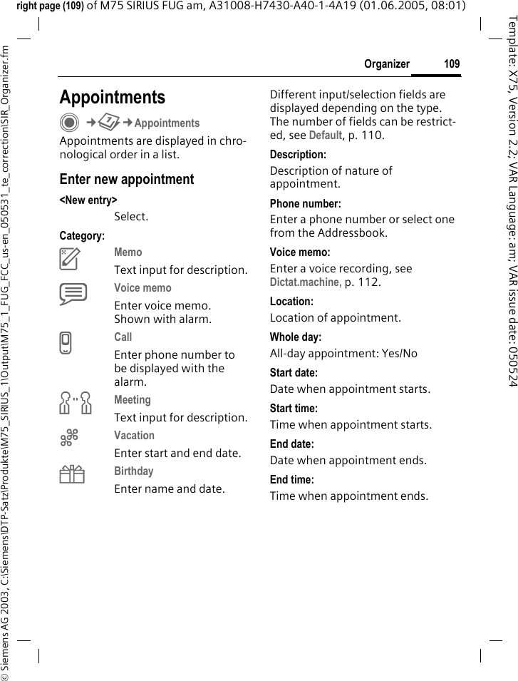 109Organizer&copy; Siemens AG 2003, C:\Siemens\DTP-Satz\Produkte\M75_SIRIUS_1\Output\M75_1_FUG_FCC_us-en_050531_te_correction\SIR_Organizer.fmTemplate: X75, Version 2.2; VAR Language: am; VAR issue date: 050524right page (109) of M75 SIRIUS FUG am, A31008-H7430-A40-1-4A19 (01.06.2005, 08:01)AppointmentsC&cent;Q&cent;AppointmentsAppointments are displayed in chro-nological order in a list.Enter new appointment<New entry>Select.Category:cMemo Text input for description.dVoice memo Enter voice memo. Shown with alarm.eCall Enter phone number to be displayed with the alarm.fMeeting Text input for description.gVacation Enter start and end date.hBirthday Enter name and date.Different input/selection fields are displayed depending on the type. The number of fields can be restrict-ed, see Default, p. 110. Description:Description of nature of appointment.Phone number:Enter a phone number or select one from the Addressbook.Voice memo:Enter a voice recording, see Dictat.machine, p. 112.Location:Location of appointment.Whole day:All-day appointment: Yes/NoStart date:Date when appointment starts.Start time:Time when appointment starts.End date:Date when appointment ends.End time:Time when appointment ends.