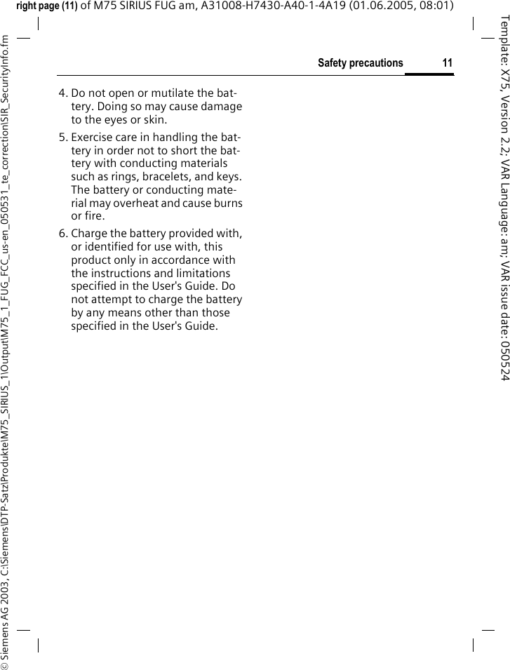 11Safety precautions&copy; Siemens AG 2003, C:\Siemens\DTP-Satz\Produkte\M75_SIRIUS_1\Output\M75_1_FUG_FCC_us-en_050531_te_correction\SIR_SecurityInfo.fmTemplate: X75, Version 2.2; VAR Language: am; VAR issue date: 050524right page (11) of M75 SIRIUS FUG am, A31008-H7430-A40-1-4A19 (01.06.2005, 08:01)4. Do not open or mutilate the bat-tery. Doing so may cause damage to the eyes or skin.5. Exercise care in handling the bat-tery in order not to short the bat-tery with conducting materials such as rings, bracelets, and keys. The battery or conducting mate-rial may overheat and cause burns or fire.6. Charge the battery provided with, or identified for use with, this product only in accordance with the instructions and limitations specified in the User's Guide. Do not attempt to charge the battery by any means other than those specified in the User's Guide.