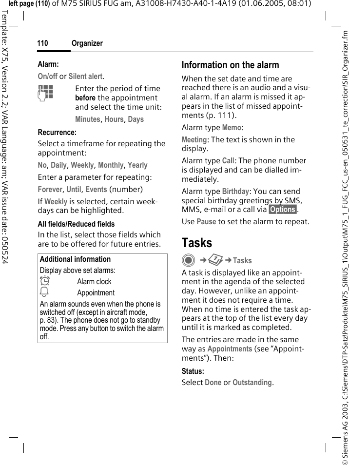 Organizer110&copy; Siemens AG 2003, C:\Siemens\DTP-Satz\Produkte\M75_SIRIUS_1\Output\M75_1_FUG_FCC_us-en_050531_te_correction\SIR_Organizer.fmTemplate: X75, Version 2.2; VAR Language: am; VAR issue date: 050524left page (110) of M75 SIRIUS FUG am, A31008-H7430-A40-1-4A19 (01.06.2005, 08:01)Alarm:On/off or Silent alert.JEnter the period of time before the appointment and select the time unit:Minutes, Hours, DaysRecurrence:Select a timeframe for repeating the appointment:No, Daily, Weekly, Monthly, YearlyEnter a parameter for repeating:Forever, Until, Events (number)If Weekly is selected, certain week-days can be highlighted. All fields/Reduced fieldsIn the list, select those fields which are to be offered for future entries.Information on the alarmWhen the set date and time are reached there is an audio and a visu-al alarm. If an alarm is missed it ap-pears in the list of missed appoint-ments (p. 111).Alarm type Memo:Meeting: The text is shown in the display.Alarm type Call: The phone number is displayed and can be dialled im-mediately.Alarm type Birthday: You can send special birthday greetings by SMS, MMS, e-mail or a call via &sect;Options&sect;. Use Pause to set the alarm to repeat.TasksC&cent;Q&cent;TasksA task is displayed like an appoint-ment in the agenda of the selected day. However, unlike an appoint-ment it does not require a time. When no time is entered the task ap-pears at the top of the list every day until it is marked as completed.The entries are made in the same way as Appointments (see &ldquo;Appoint-ments&rdquo;). Then:Status:Select Done or Outstanding.Additional informationDisplay above set alarms:&sup1;Alarm clock&raquo;AppointmentAn alarm sounds even when the phone is switched off (except in aircraft mode, p. 83). The phone does not go to standby mode. Press any button to switch the alarm off.