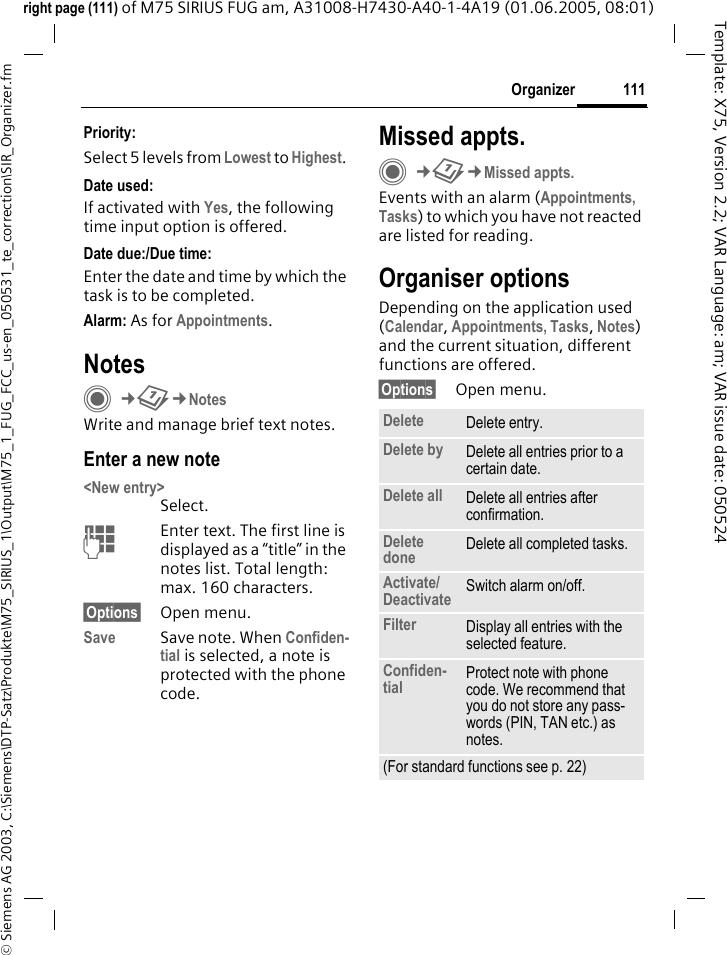 111Organizer&copy; Siemens AG 2003, C:\Siemens\DTP-Satz\Produkte\M75_SIRIUS_1\Output\M75_1_FUG_FCC_us-en_050531_te_correction\SIR_Organizer.fmTemplate: X75, Version 2.2; VAR Language: am; VAR issue date: 050524right page (111) of M75 SIRIUS FUG am, A31008-H7430-A40-1-4A19 (01.06.2005, 08:01)Priority:Select 5 levels from Lowest to Highest. Date used:If activated with Yes, the following time input option is offered.Date due:/Due time:Enter the date and time by which the task is to be completed.Alarm: As for Appointments.NotesC&cent;Q&cent;NotesWrite and manage brief text notes.Enter a new note<New entry>Select.JEnter text. The first line is displayed as a &ldquo;title&rdquo; in the notes list. Total length: max. 160 characters.&sect;Options&sect; Open menu.Save Save note. When Confiden-tial is selected, a note is protected with the phone code.Missed appts.C&cent;Q&cent;Missed appts.Events with an alarm (Appointments, Tasks) to which you have not reacted are listed for reading.Organiser optionsDepending on the application used (Calendar, Appointments, Tasks, Notes) and the current situation, different functions are offered.&sect;Options&sect; Open menu.Delete  Delete entry.Delete by Delete all entries prior to a certain date.Delete all Delete all entries after confirmation.Delete done Delete all completed tasks.Activate/Deactivate Switch alarm on/off.Filter Display all entries with the selected feature.Confiden-tial Protect note with phone code. We recommend that you do not store any pass-words (PIN, TAN etc.) as notes.(For standard functions see p. 22)