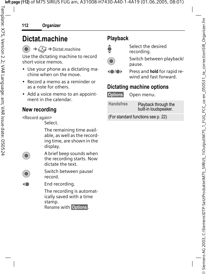 Organizer112&copy; Siemens AG 2003, C:\Siemens\DTP-Satz\Produkte\M75_SIRIUS_1\Output\M75_1_FUG_FCC_us-en_050531_te_correction\SIR_Organizer.fmTemplate: X75, Version 2.2; VAR Language: am; VAR issue date: 050524left page (112) of M75 SIRIUS FUG am, A31008-H7430-A40-1-4A19 (01.06.2005, 08:01)Dictat.machineC&cent;Q&cent;Dictat.machineUse the dictating machine to record short voice memos. &bull; Use your phone as a dictating ma-chine when on the move.&bull; Record a memo as a reminder or as a note for others.&bull; Add a voice memo to an appoint-ment in the calendar.New recording<Record again>Select.The remaining time avail-able, as well as the record-ing time, are shown in the display.CA brief beep sounds when the recording starts. Now dictate the text.CSwitch between pause/record.DEnd recording.The recording is automat-ically saved with a time stamp.Rename with &sect;Options&sect;.PlaybackISelect the desired recording.CSwitch between playback/pause.D/EPress and hold for rapid re-wind and fast forward.Dictating machine options&sect;Options&sect; Open menu.Handsfree Playback through the built-in loudspeaker.(For standard functions see p. 22)
