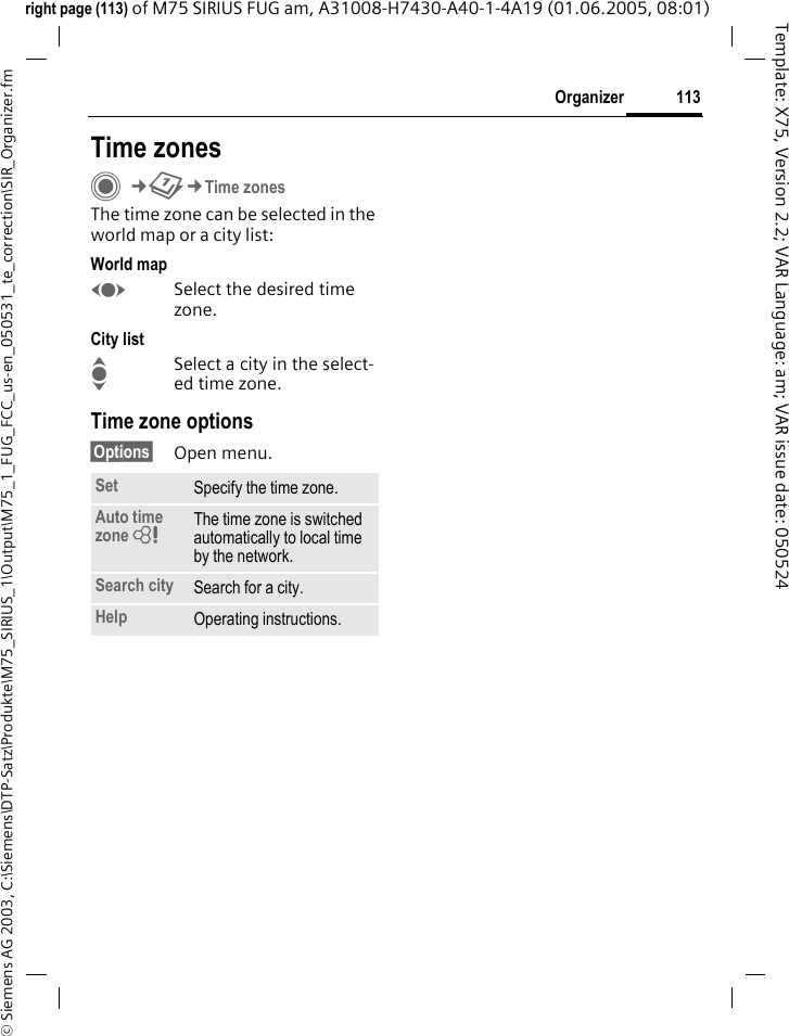 113Organizer&copy; Siemens AG 2003, C:\Siemens\DTP-Satz\Produkte\M75_SIRIUS_1\Output\M75_1_FUG_FCC_us-en_050531_te_correction\SIR_Organizer.fmTemplate: X75, Version 2.2; VAR Language: am; VAR issue date: 050524right page (113) of M75 SIRIUS FUG am, A31008-H7430-A40-1-4A19 (01.06.2005, 08:01)Time zonesC&cent;Q&cent;Time zonesThe time zone can be selected in the world map or a city list:World mapFSelect the desired time zone.City listISelect a city in the select-ed time zone.Time zone options&sect;Options&sect; Open menu.Set Specify the time zone.Auto time zone = The time zone is switched automatically to local time by the network.Search city Search for a city.Help Operating instructions.