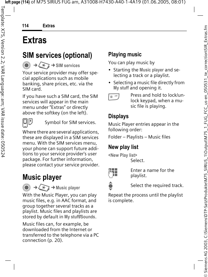 Extras114&copy; Siemens AG 2003, C:\Siemens\DTP-Satz\Produkte\M75_SIRIUS_1\Output\M75_1_FUG_FCC_us-en_050531_te_correction\SIR_Extras.fmTemplate: X75, Version 2.2; VAR Language: am; VAR issue date: 050524left page (114) of M75 SIRIUS FUG am, A31008-H7430-A40-1-4A19 (01.06.2005, 08:01)ExtrasSIM services (optional)C&cent;S&cent;SIM servicesYour service provider may offer spe-cial applications such as mobile banking, share prices, etc. via the SIM card.If you have such a SIM card, the SIM services will appear in the main menu under &ldquo;Extras&rdquo; or directly above the softkey (on the left).USymbol for SIM services.Where there are several applications, these are displayed in a SIM services menu. With the SIM services menu, your phone can support future addi-tions to your service provider's user package. For further information, please contact your service provider.Music playerC&cent;S&cent;Music playerWith the Music Player, you can play music files, e.g. in AAC format, and group together several tracks as a playlist. Music files and playlists are stored by default in My stuff/Sounds. Music files can, for example, be downloaded from the Internet or transferred to the telephone via a PC connection (p. 20).Playing musicYou can play music by&bull; Starting the Music player and se-lecting a track or a playlist.&bull; Selecting a music file directly from My stuff and opening it. #Press and hold to lock/un-lock keypad, when a mu-sic file is playing.DisplaysMusic Player entries appear in the following order:Folder &ndash; Playlists &ndash; Music filesNew play list<New Play list>Select.JEnter a name for the playlist.ISelect the required track.Repeat the process until the playlist is complete.