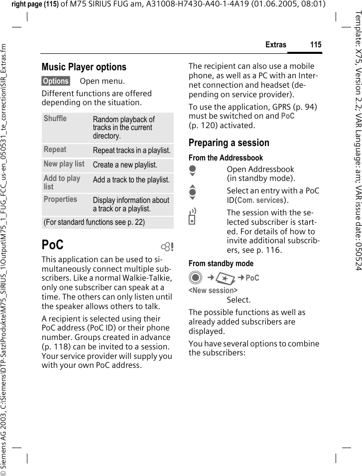 115Extras&copy; Siemens AG 2003, C:\Siemens\DTP-Satz\Produkte\M75_SIRIUS_1\Output\M75_1_FUG_FCC_us-en_050531_te_correction\SIR_Extras.fmTemplate: X75, Version 2.2; VAR Language: am; VAR issue date: 050524right page (115) of M75 SIRIUS FUG am, A31008-H7430-A40-1-4A19 (01.06.2005, 08:01)Music Player options&sect;Options&sect; Open menu.Different functions are offered depending on the situation.PoC bThis application can be used to si-multaneously connect multiple sub-scribers. Like a normal Walkie-Talkie, only one subscriber can speak at a time. The others can only listen until the speaker allows others to talk.A recipient is selected using their PoC address (PoC ID) or their phone number. Groups created in advance (p. 118) can be invited to a session. Your service provider will supply you with your own PoC address.The recipient can also use a mobile phone, as well as a PC with an Inter-net connection and headset (de-pending on service provider). To use the application, GPRS (p. 94) must be switched on and PoC (p. 120) activated. Preparing a sessionFrom the AddressbookHOpen Addressbook (in standby mode).ISelect an entry with a PoC ID(Com. services).bThe session with the se-lected subscriber is start-ed. For details of how to invite additional subscrib-ers, see p. 116.From standby modeC&cent;S&cent;PoC<New session>Select. The possible functions as well as already added subscribers are displayed.You have several options to combine the subscribers:Shuffle Random playback of tracks in the current directory.Repeat Repeat tracks in a playlist.New play list Create a new playlist.Add to play list Add a track to the playlist.Properties Display information about a track or a playlist.(For standard functions see p. 22)