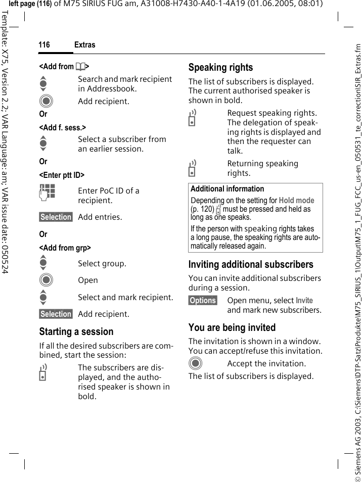 Extras116&copy; Siemens AG 2003, C:\Siemens\DTP-Satz\Produkte\M75_SIRIUS_1\Output\M75_1_FUG_FCC_us-en_050531_te_correction\SIR_Extras.fmTemplate: X75, Version 2.2; VAR Language: am; VAR issue date: 050524left page (116) of M75 SIRIUS FUG am, A31008-H7430-A40-1-4A19 (01.06.2005, 08:01)<Add from d>ISearch and mark recipient in Addressbook.CAdd recipient.Or <Add f. sess.>ISelect a subscriber from an earlier session. Or <Enter ptt ID>JEnter PoC ID of a recipient.&sect;Selection&sect; Add entries.Or <Add from grp>ISelect group.COpenISelect and mark recipient.&sect;Selection&sect; Add recipient.Starting a sessionIf all the desired subscribers are com-bined, start the session:bThe subscribers are dis-played, and the autho-rised speaker is shown in bold.Speaking rights The list of subscribers is displayed. The current authorised speaker is shown in bold.bRequest speaking rights. The delegation of speak-ing rights is displayed and then the requester can talk.bReturning speaking rights.Inviting additional subscribers You can invite additional subscribers during a session. &sect;Options&sect; Open menu, select Invite and mark new subscribers.You are being invitedThe invitation is shown in a window. You can accept/refuse this invitation.CAccept the invitation.The list of subscribers is displayed.Additional informationDepending on the setting for Hold mode (p. 120) b must be pressed and held as long as one speaks.If the person with speaking rights takes a long pause, the speaking rights are auto-matically released again.
