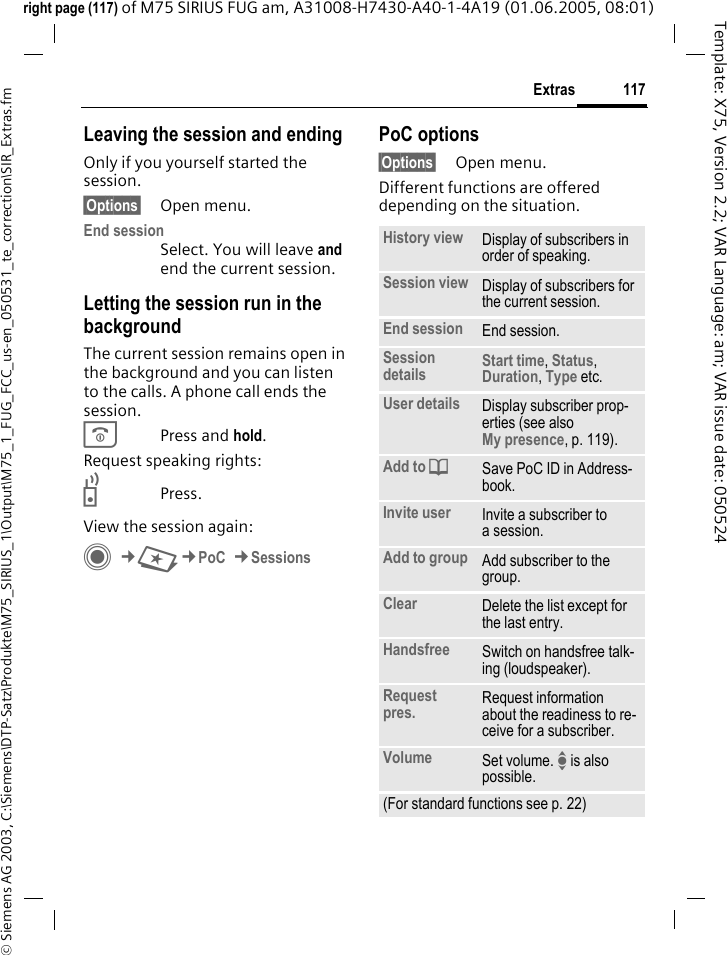 117Extras&copy; Siemens AG 2003, C:\Siemens\DTP-Satz\Produkte\M75_SIRIUS_1\Output\M75_1_FUG_FCC_us-en_050531_te_correction\SIR_Extras.fmTemplate: X75, Version 2.2; VAR Language: am; VAR issue date: 050524right page (117) of M75 SIRIUS FUG am, A31008-H7430-A40-1-4A19 (01.06.2005, 08:01)Leaving the session and endingOnly if you yourself started the session.&sect;Options&sect; Open menu.End session Select. You will leave and end the current session.Letting the session run in the backgroundThe current session remains open in the background and you can listen to the calls. A phone call ends the session.BPress and hold. Request speaking rights:bPress.View the session again:C&cent;S&cent;PoC &cent;SessionsPoC options&sect;Options&sect; Open menu.Different functions are offered depending on the situation.History view Display of subscribers in order of speaking.Session view Display of subscribers for the current session.End session End session.Session details Start time, Status, Duration, Type etc.User details Display subscriber prop-erties (see also My presence, p. 119).Add to dSave PoC ID in Address-book.Invite user Invite a subscriber to a session.Add to group Add subscriber to the group.Clear Delete the list except for the last entry.Handsfree Switch on handsfree talk-ing (loudspeaker).Request pres. Request information about the readiness to re-ceive for a subscriber.Volume Set volume. I is also possible.(For standard functions see p. 22)
