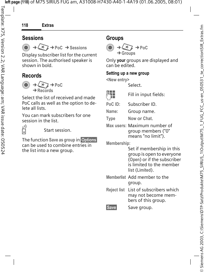 Extras118&copy; Siemens AG 2003, C:\Siemens\DTP-Satz\Produkte\M75_SIRIUS_1\Output\M75_1_FUG_FCC_us-en_050531_te_correction\SIR_Extras.fmTemplate: X75, Version 2.2; VAR Language: am; VAR issue date: 050524left page (118) of M75 SIRIUS FUG am, A31008-H7430-A40-1-4A19 (01.06.2005, 08:01)SessionsC&cent;S&cent;PoC &cent;SessionsDisplay subscriber list for the current session. The authorised speaker is shown in bold.Records C&cent;S&cent;PoC&cent;RecordsSelect the list of received and made PoC calls as well as the option to de-lete all lists.You can mark subscribers for one session in the list.bStart session.The function Save as group in &sect;Options&sect; can be used to combine entries in the list into a new group.GroupsC&cent;S &cent;PoC&cent;GroupsOnly your groups are displayed and can be edited.Setting up a new group<New entry>Select.JFill in input fields:PoC ID: Subscriber ID.Name: Group name.Type Now or Chat.Max users: Maximum number of group members ("0" means "no limit").Membership:Set if membership in this group is open to everyone (Open) or if the subscriber is limited to the member list (Limited).Memberlist Add member to the group.Reject list List of subscribers which may not become mem-bers of this group.&sect;Save&sect; Save group.