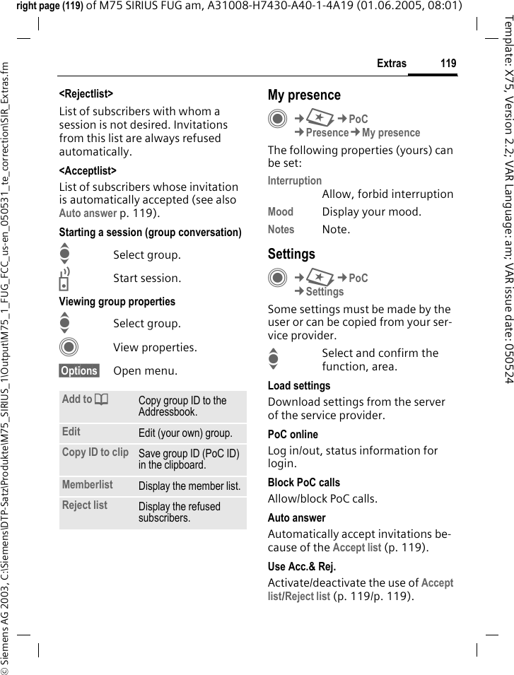 119Extras&copy; Siemens AG 2003, C:\Siemens\DTP-Satz\Produkte\M75_SIRIUS_1\Output\M75_1_FUG_FCC_us-en_050531_te_correction\SIR_Extras.fmTemplate: X75, Version 2.2; VAR Language: am; VAR issue date: 050524right page (119) of M75 SIRIUS FUG am, A31008-H7430-A40-1-4A19 (01.06.2005, 08:01)<Rejectlist>List of subscribers with whom a session is not desired. Invitations from this list are always refused automatically.<Acceptlist>List of subscribers whose invitation is automatically accepted (see also Auto answer p. 119).Starting a session (group conversation)ISelect group.bStart session.Viewing group propertiesISelect group.CView properties.&sect;Options&sect; Open menu. My presenceC&cent;S&cent;PoC&cent;Presence&cent;My presenceThe following properties (yours) can be set:InterruptionAllow, forbid interruptionMood Display your mood.Notes Note.SettingsC&cent;S&cent;PoC&cent;SettingsSome settings must be made by the user or can be copied from your ser-vice provider.ISelect and confirm the function, area.Load settingsDownload settings from the server of the service provider.PoC onlineLog in/out, status information for login.Block PoC callsAllow/block PoC calls.Auto answerAutomatically accept invitations be-cause of the Accept list (p. 119).Use Acc.&amp; Rej.Activate/deactivate the use of Accept list/Reject list (p.119/p.119).Add to dCopy group ID to the Addressbook.Edit Edit (your own) group.Copy ID to clip Save group ID (PoC ID) in the clipboard.Memberlist Display the member list.Reject list Display the refused subscribers.
