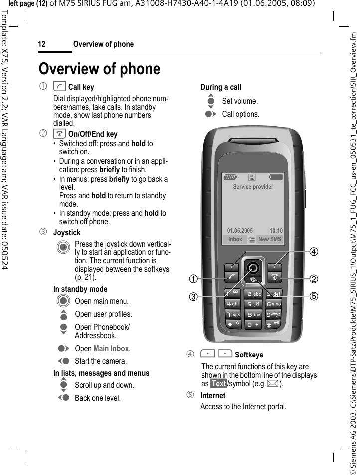 Overview of phone12&copy; Siemens AG 2003, C:\Siemens\DTP-Satz\Produkte\M75_SIRIUS_1\Output\M75_1_FUG_FCC_us-en_050531_te_correction\SIR_Overview.fmTemplate: X75, Version 2.2; VAR Language: am; VAR issue date: 050524left page (12) of M75 SIRIUS FUG am, A31008-H7430-A40-1-4A19 (01.06.2005, 08:09)Overview of phone1 A Call keyDial displayed/highlighted phone num-bers/names, take calls. In standby mode, show last phone numbers dialled. 2 B On/Off/End key&bull; Switched off: press and hold to switch on.&bull; During a conversation or in an appli-cation: press briefly to finish. &bull; In menus: press briefly to go back a level. Press and hold to return to standby mode.&bull; In standby mode: press and hold to switch off phone.3 JoystickC Press the joystick down vertical-ly to start an application or func-tion. The current function is displayed between the softkeys (p. 21).In standby modeC Open main menu.G Open user profiles.H Open Phonebook/ Addressbook.E Open Main Inbox.D Start the camera.In lists, messages and menusI Scroll up and down.D Back one level.During a callI Set volume.E Call options. 4 < > SoftkeysThe current functions of this key are shown in the bottom line of the displays as &sect;Text&sect;/symbol (e.g. p).5 InternetAccess to the Internet portal.Z &pound;  XService provider01.05.2005 10:10Inbox &iacute; New SMS 