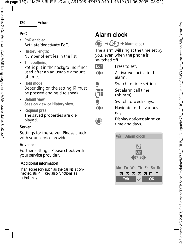 Extras120&copy; Siemens AG 2003, C:\Siemens\DTP-Satz\Produkte\M75_SIRIUS_1\Output\M75_1_FUG_FCC_us-en_050531_te_correction\SIR_Extras.fmTemplate: X75, Version 2.2; VAR Language: am; VAR issue date: 050524left page (120) of M75 SIRIUS FUG am, A31008-H7430-A40-1-4A19 (01.06.2005, 08:01)PoC &bull;PoC enabled Activate/deactivate PoC.&bull;History length: Number of entries in the list.&bull;Timeout(min.): PoC is put in the background if not used after an adjustable amount of time.&bull;Hold mode Depending on the setting, b must be pressed and held to speak. &bull;Default view Session view or History view.&bull;Request pres. The saved properties are dis-played.ServerSettings for the server. Please check with your service provider.AdvancedFurther settings. Please check with your service provider.Alarm clockC&cent;S&cent;Alarm clockThe alarm will ring at the time set by you, even when the phone is switched off. &sect;Edit&sect; Press to set.FActivate/deactivate the alarm.HSwitch to time setting.JSet alarm call time (hh:mm).HSwitch to week days.FNavigate to the various days.CDisplay options: alarm call time and days.Additional informationIf an accessory such as the car kit is con-nected, its PTT key also functions as aPoC-key.&eacute;Alarm clock&sup1; &sect;On&sect; 07:30Mo Tu We Th Fr Sa SuEdit &igrave; OK  