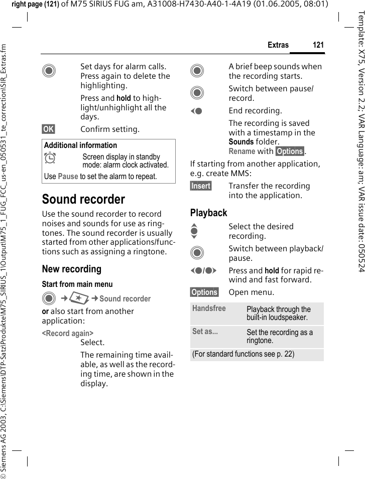 121Extras&copy; Siemens AG 2003, C:\Siemens\DTP-Satz\Produkte\M75_SIRIUS_1\Output\M75_1_FUG_FCC_us-en_050531_te_correction\SIR_Extras.fmTemplate: X75, Version 2.2; VAR Language: am; VAR issue date: 050524right page (121) of M75 SIRIUS FUG am, A31008-H7430-A40-1-4A19 (01.06.2005, 08:01)CSet days for alarm calls. Press again to delete the highlighting.Press and hold to high-light/unhighlight all the days.&sect;OK&sect; Confirm setting.Sound recorderUse the sound recorder to record noises and sounds for use as ring-tones. The sound recorder is usually started from other applications/func-tions such as assigning a ringtone.New recordingStart from main menuC&cent;S&cent;Sound recorderor also start from another application:<Record again>Select.The remaining time avail-able, as well as the record-ing time, are shown in the display.CA brief beep sounds when the recording starts. CSwitch between pause/record.DEnd recording.The recording is saved with a timestamp in the Sounds folder.Rename with &sect;Options&sect;.If starting from another application, e.g. create MMS:&sect;Insert&sect; Transfer the recording into the application.PlaybackISelect the desired recording.CSwitch between playback/pause.D/EPress and hold for rapid re-wind and fast forward.&sect;Options&sect; Open menu.Additional information&sup1;Screen display in standby mode: alarm clock activated.Use Pause to set the alarm to repeat.Handsfree Playback through the built-in loudspeaker.Set as... Set the recording as a ringtone.(For standard functions see p. 22)