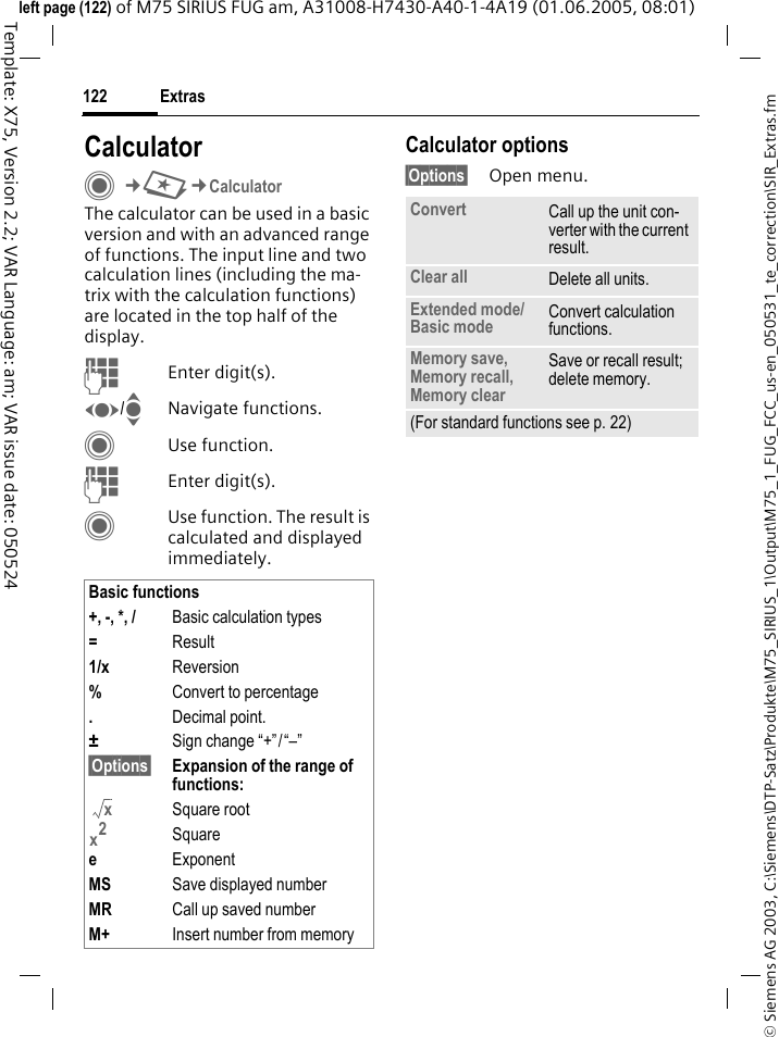 Extras122&copy; Siemens AG 2003, C:\Siemens\DTP-Satz\Produkte\M75_SIRIUS_1\Output\M75_1_FUG_FCC_us-en_050531_te_correction\SIR_Extras.fmTemplate: X75, Version 2.2; VAR Language: am; VAR issue date: 050524left page (122) of M75 SIRIUS FUG am, A31008-H7430-A40-1-4A19 (01.06.2005, 08:01)CalculatorC&cent;S&cent;CalculatorThe calculator can be used in a basic version and with an advanced range of functions. The input line and two calculation lines (including the ma-trix with the calculation functions) are located in the top half of the display. JEnter digit(s).F/INavigate functions.CUse function.JEnter digit(s).CUse function. The result is calculated and displayed immediately.Calculator options&sect;Options&sect; Open menu.Basic functions+, -, *, / Basic calculation types=Result1/x Reversion%Convert to percentage.Decimal point.&plusmn;Sign change &ldquo;+&rdquo;/&ldquo;&ndash;&rdquo;&sect;Options&sect; Expansion of the range of functions: Square rootSquareeExponentMS Save displayed numberMR Call up saved numberM+ Insert number from memoryxx2Convert Call up the unit con-verter with the current result.Clear all Delete all units.Extended mode/Basic mode Convert calculation functions.Memory save, Memory recall, Memory clearSave or recall result; delete memory.(For standard functions see p. 22)